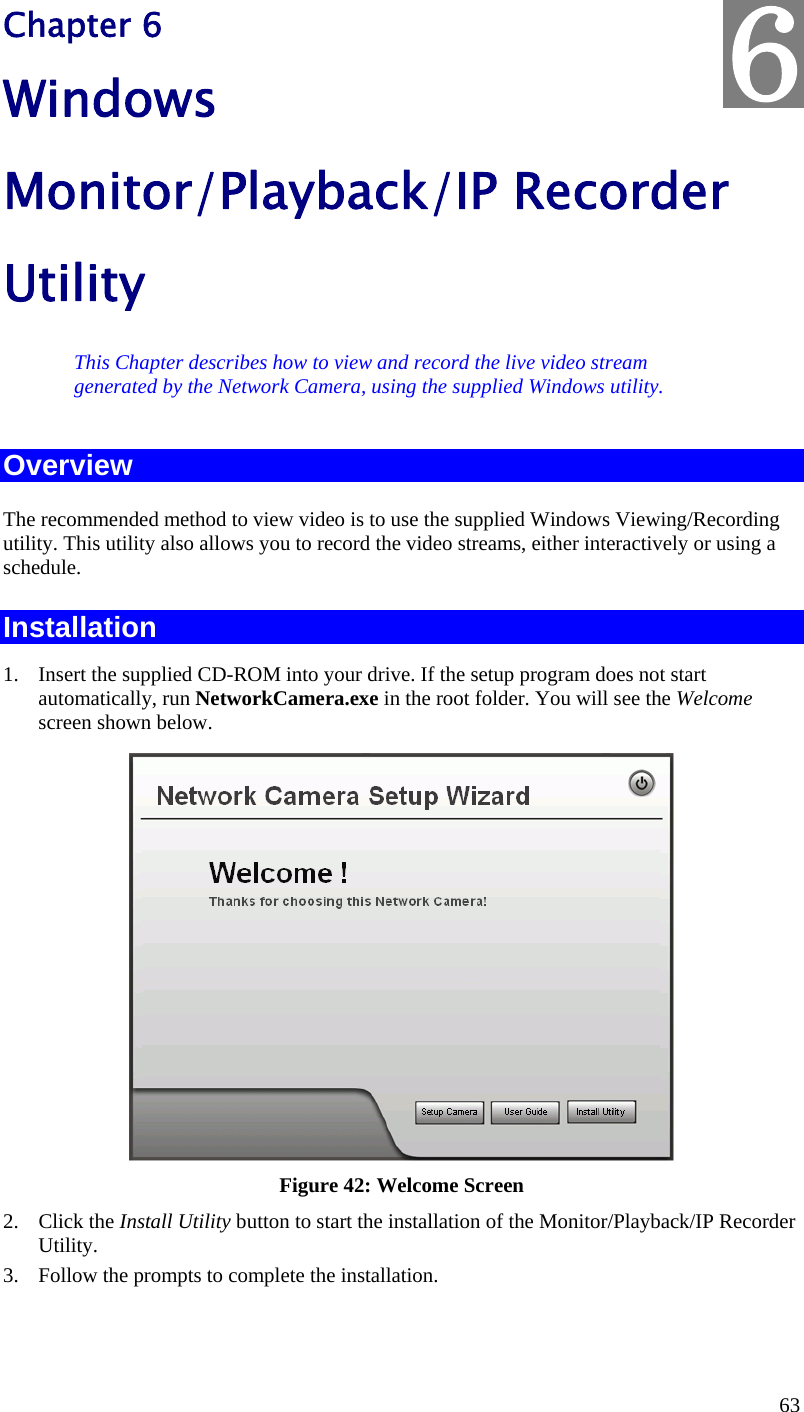  63 Chapter 6 Windows Monitor/Playback/IP Recorder Utility This Chapter describes how to view and record the live video stream generated by the Network Camera, using the supplied Windows utility. Overview The recommended method to view video is to use the supplied Windows Viewing/Recording utility. This utility also allows you to record the video streams, either interactively or using a schedule. Installation 1. Insert the supplied CD-ROM into your drive. If the setup program does not start automatically, run NetworkCamera.exe in the root folder. You will see the Welcome screen shown below.  Figure 42: Welcome Screen 2. Click the Install Utility button to start the installation of the Monitor/Playback/IP Recorder Utility. 3. Follow the prompts to complete the installation.  6