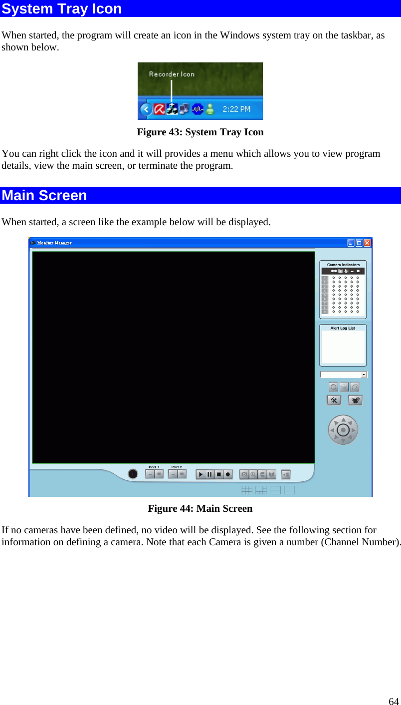 64 System Tray Icon When started, the program will create an icon in the Windows system tray on the taskbar, as shown below.  Figure 43: System Tray Icon You can right click the icon and it will provides a menu which allows you to view program details, view the main screen, or terminate the program. Main Screen When started, a screen like the example below will be displayed.  Figure 44: Main Screen If no cameras have been defined, no video will be displayed. See the following section for information on defining a camera. Note that each Camera is given a number (Channel Number). 