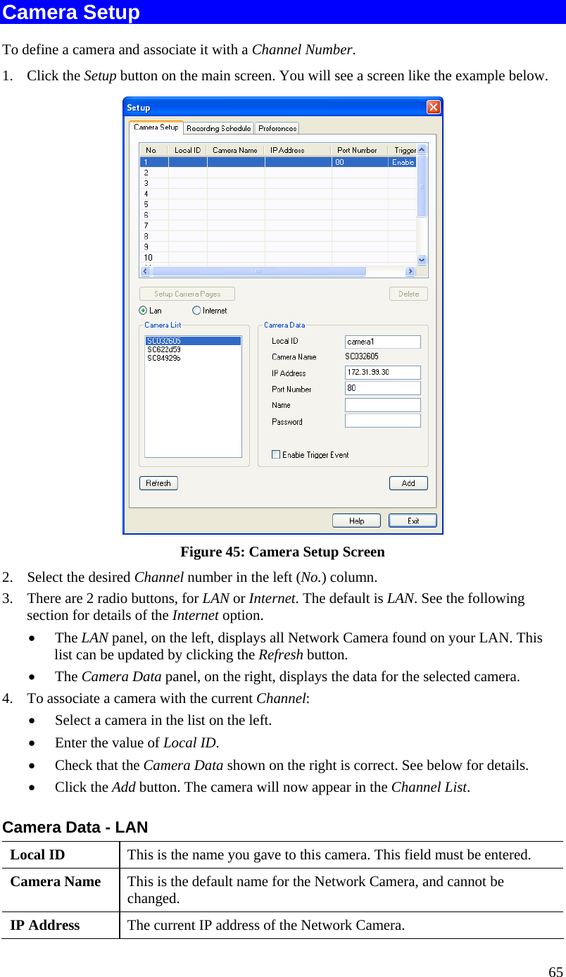  65 Camera Setup To define a camera and associate it with a Channel Number. 1. Click the Setup button on the main screen. You will see a screen like the example below.  Figure 45: Camera Setup Screen 2. Select the desired Channel number in the left (No.) column. 3. There are 2 radio buttons, for LAN or Internet. The default is LAN. See the following section for details of the Internet option.  The LAN panel, on the left, displays all Network Camera found on your LAN. This list can be updated by clicking the Refresh button.   The Camera Data panel, on the right, displays the data for the selected camera. 4. To associate a camera with the current Channel:  Select a camera in the list on the left.   Enter the value of Local ID.  Check that the Camera Data shown on the right is correct. See below for details.  Click the Add button. The camera will now appear in the Channel List. Camera Data - LAN Local ID  This is the name you gave to this camera. This field must be entered. Camera Name  This is the default name for the Network Camera, and cannot be changed. IP Address  The current IP address of the Network Camera. 