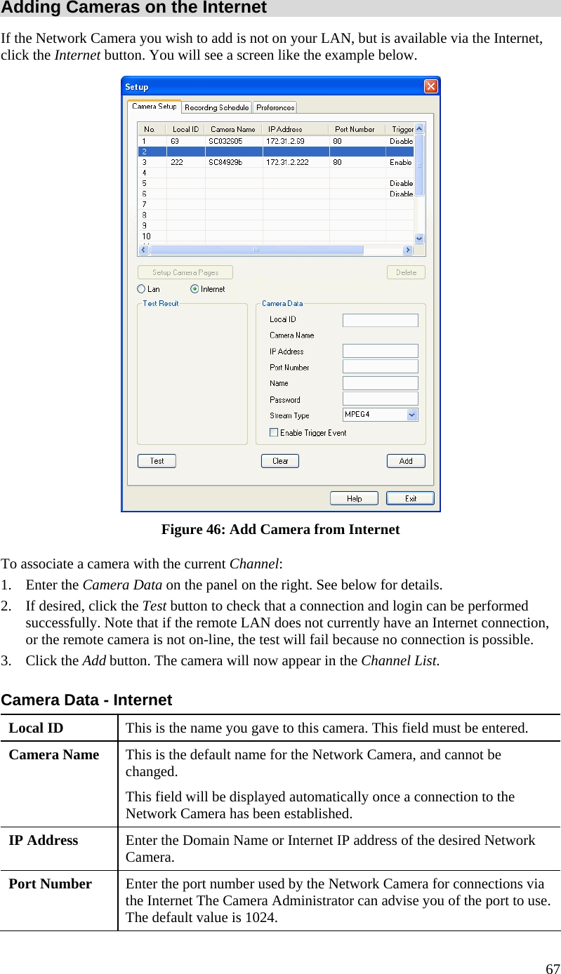  67 Adding Cameras on the Internet If the Network Camera you wish to add is not on your LAN, but is available via the Internet, click the Internet button. You will see a screen like the example below.  Figure 46: Add Camera from Internet To associate a camera with the current Channel: 1. Enter the Camera Data on the panel on the right. See below for details. 2. If desired, click the Test button to check that a connection and login can be performed successfully. Note that if the remote LAN does not currently have an Internet connection, or the remote camera is not on-line, the test will fail because no connection is possible. 3. Click the Add button. The camera will now appear in the Channel List. Camera Data - Internet Local ID  This is the name you gave to this camera. This field must be entered. Camera Name  This is the default name for the Network Camera, and cannot be changed.  This field will be displayed automatically once a connection to the Network Camera has been established. IP Address  Enter the Domain Name or Internet IP address of the desired Network Camera. Port Number  Enter the port number used by the Network Camera for connections via the Internet The Camera Administrator can advise you of the port to use. The default value is 1024. 