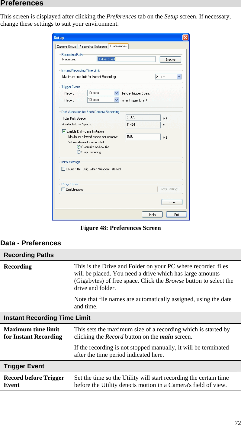  72 Preferences This screen is displayed after clicking the Preferences tab on the Setup screen. If necessary, change these settings to suit your environment.  Figure 48: Preferences Screen Data - Preferences Recording Paths Recording  This is the Drive and Folder on your PC where recorded files will be placed. You need a drive which has large amounts (Gigabytes) of free space. Click the Browse button to select the drive and folder. Note that file names are automatically assigned, using the date and time. Instant Recording Time Limit Maximum time limit for Instant Recording  This sets the maximum size of a recording which is started by clicking the Record button on the main screen. If the recording is not stopped manually, it will be terminated after the time period indicated here. Trigger Event Record before Trigger Event  Set the time so the Utility will start recording the certain time before the Utility detects motion in a Camera&apos;s field of view. 