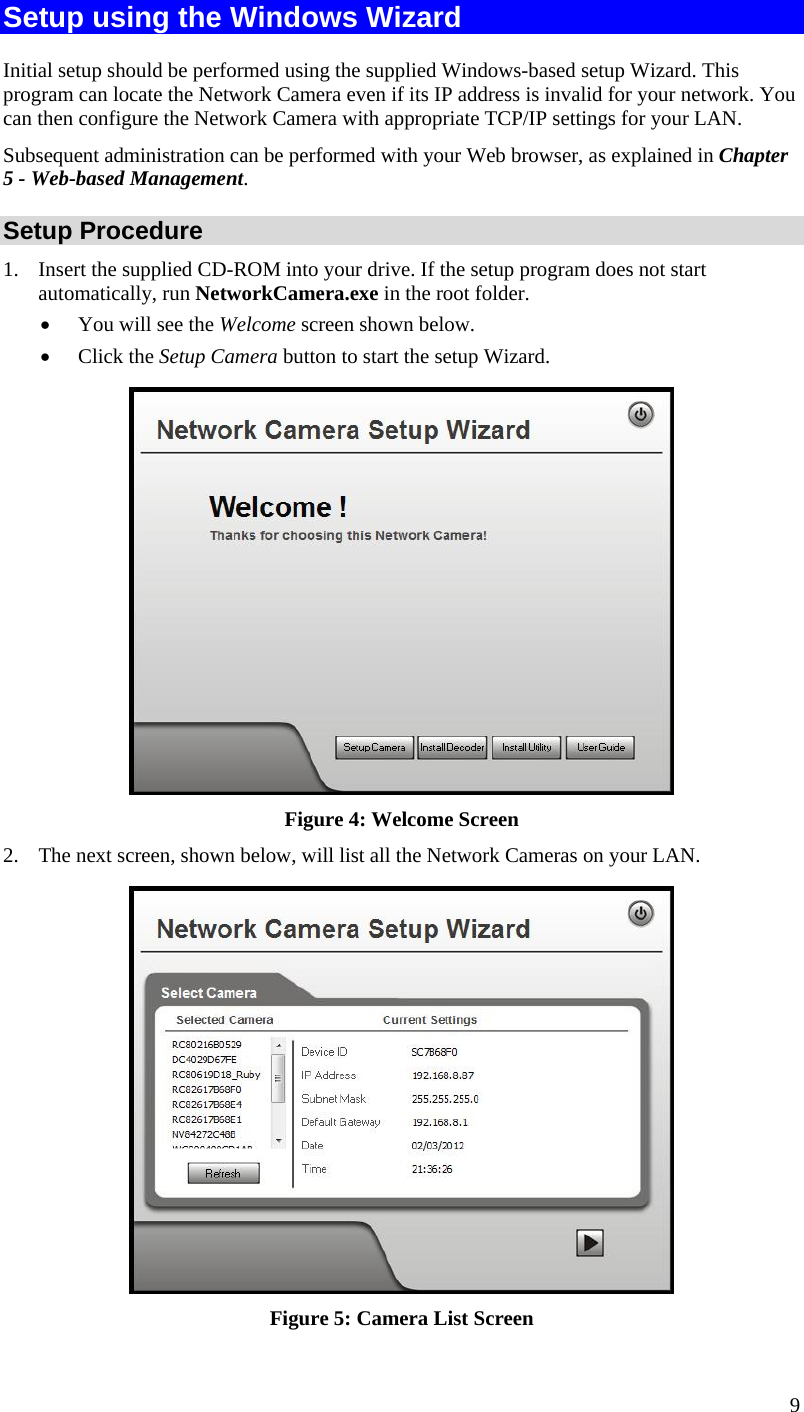  9 Setup using the Windows Wizard Initial setup should be performed using the supplied Windows-based setup Wizard. This program can locate the Network Camera even if its IP address is invalid for your network. You can then configure the Network Camera with appropriate TCP/IP settings for your LAN.  Subsequent administration can be performed with your Web browser, as explained in Chapter 5 - Web-based Management. Setup Procedure 1. Insert the supplied CD-ROM into your drive. If the setup program does not start automatically, run NetworkCamera.exe in the root folder.   You will see the Welcome screen shown below.  Click the Setup Camera button to start the setup Wizard.  Figure 4: Welcome Screen 2. The next screen, shown below, will list all the Network Cameras on your LAN.   Figure 5: Camera List Screen 