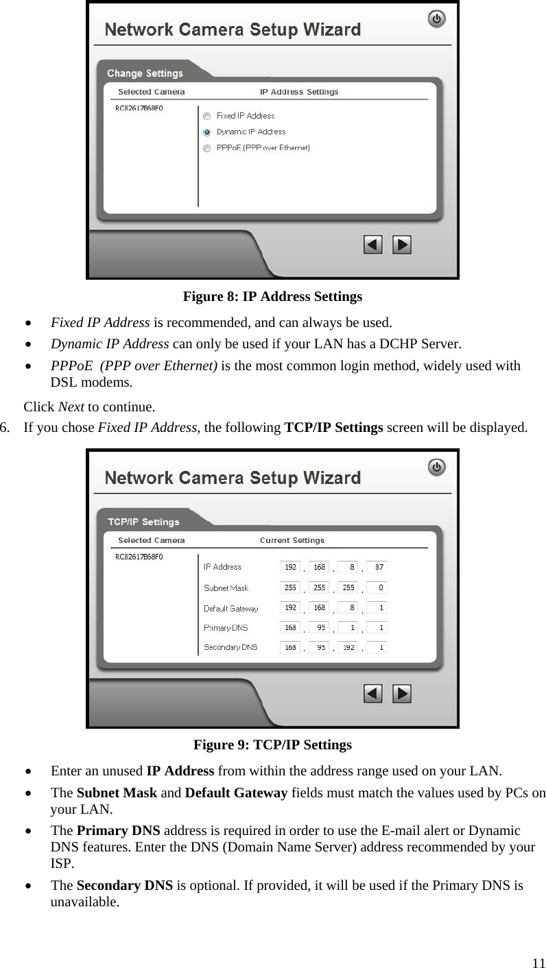  11  Figure 8: IP Address Settings  Fixed IP Address is recommended, and can always be used.  Dynamic IP Address can only be used if your LAN has a DCHP Server.  PPPoE  (PPP over Ethernet) is the most common login method, widely used with DSL modems. Click Next to continue. 6. If you chose Fixed IP Address, the following TCP/IP Settings screen will be displayed.   Figure 9: TCP/IP Settings  Enter an unused IP Address from within the address range used on your LAN.  The Subnet Mask and Default Gateway fields must match the values used by PCs on your LAN.  The Primary DNS address is required in order to use the E-mail alert or Dynamic DNS features. Enter the DNS (Domain Name Server) address recommended by your ISP.  The Secondary DNS is optional. If provided, it will be used if the Primary DNS is unavailable. 