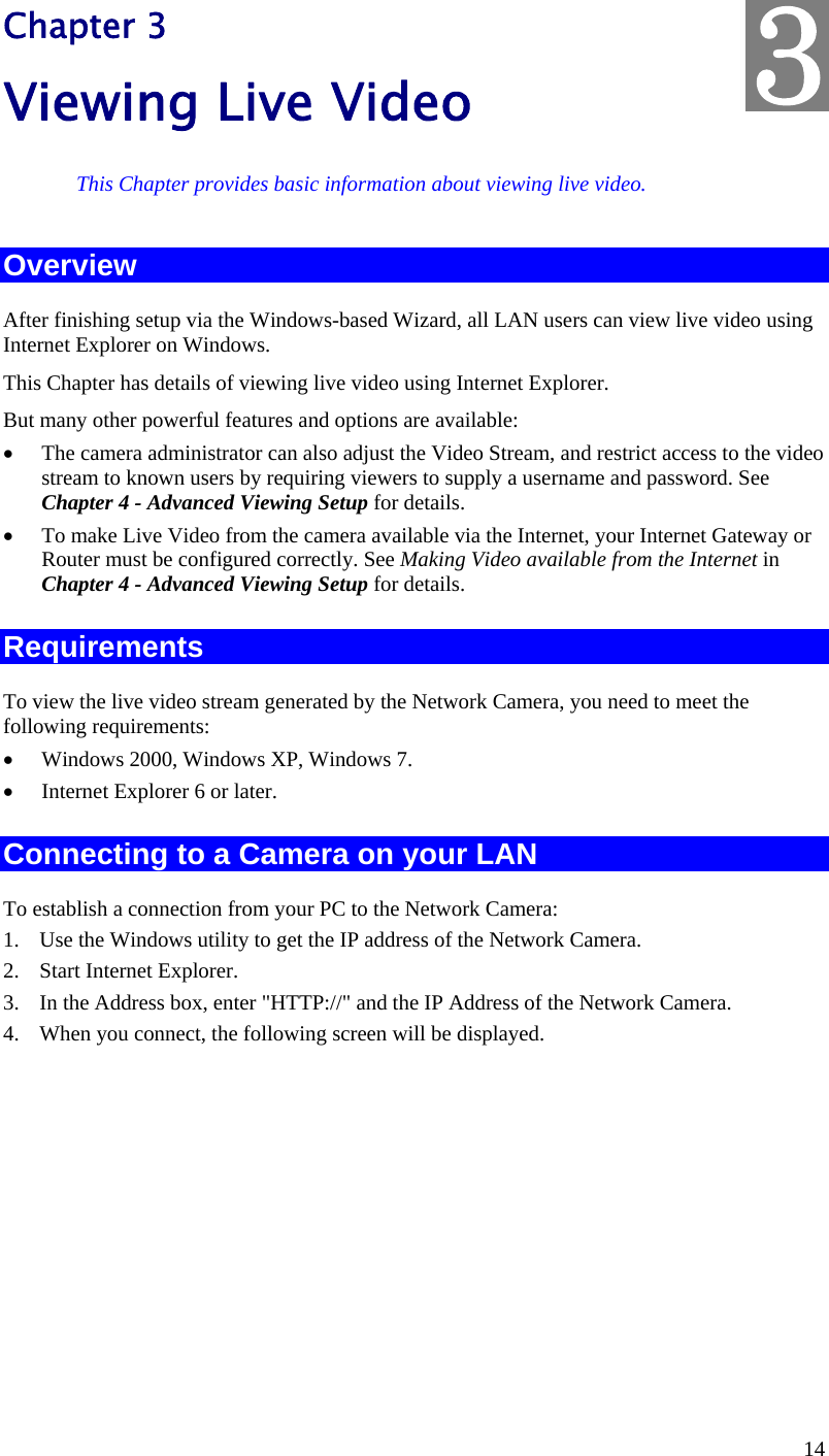  14 Chapter 3 Viewing Live Video This Chapter provides basic information about viewing live video. Overview After finishing setup via the Windows-based Wizard, all LAN users can view live video using Internet Explorer on Windows.  This Chapter has details of viewing live video using Internet Explorer. But many other powerful features and options are available:  The camera administrator can also adjust the Video Stream, and restrict access to the video stream to known users by requiring viewers to supply a username and password. See Chapter 4 - Advanced Viewing Setup for details.  To make Live Video from the camera available via the Internet, your Internet Gateway or Router must be configured correctly. See Making Video available from the Internet in Chapter 4 - Advanced Viewing Setup for details. Requirements To view the live video stream generated by the Network Camera, you need to meet the following requirements:  Windows 2000, Windows XP, Windows 7.  Internet Explorer 6 or later. Connecting to a Camera on your LAN To establish a connection from your PC to the Network Camera: 1. Use the Windows utility to get the IP address of the Network Camera. 2. Start Internet Explorer. 3. In the Address box, enter &quot;HTTP://&quot; and the IP Address of the Network Camera. 4. When you connect, the following screen will be displayed. 3