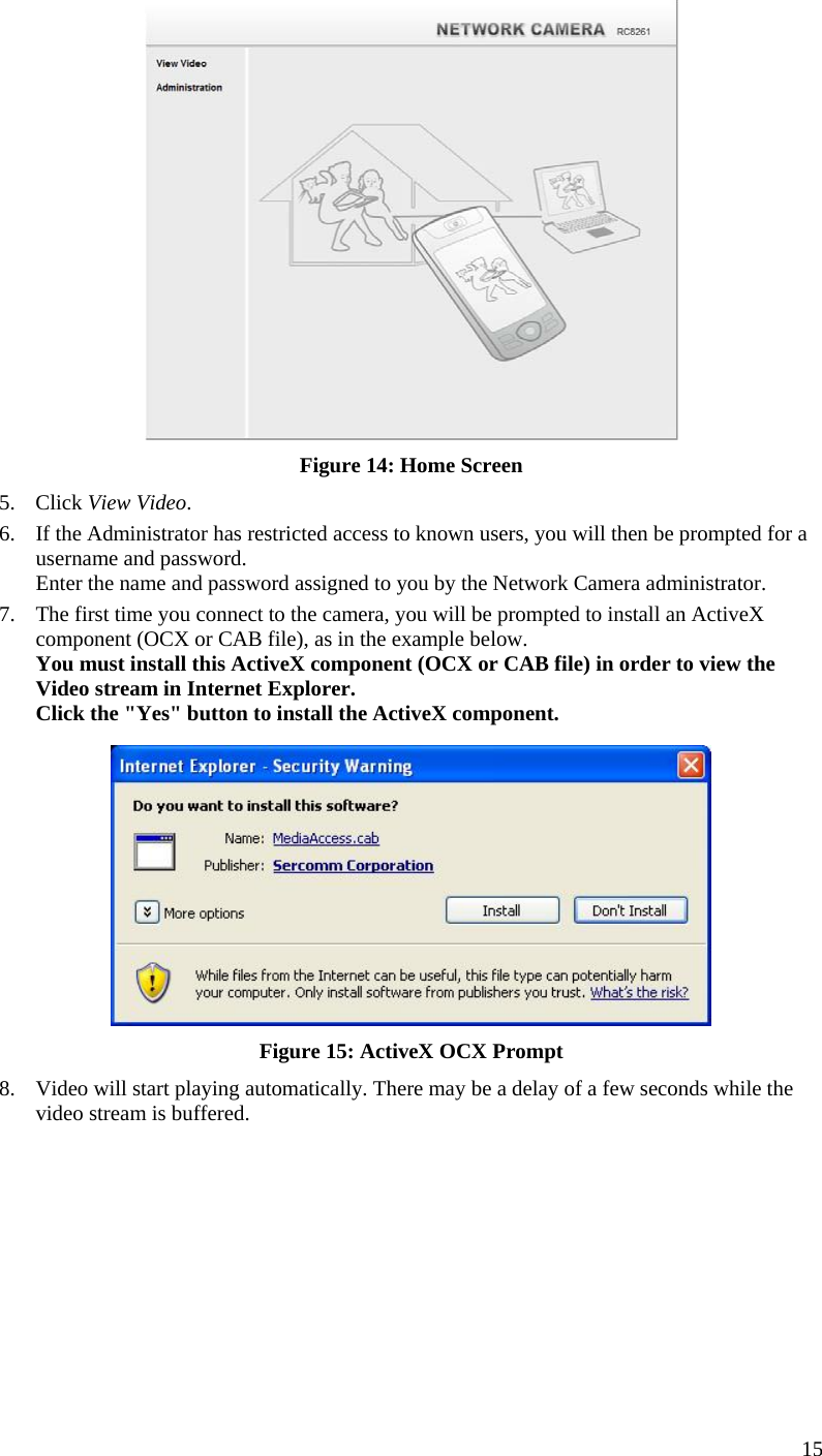  15  Figure 14: Home Screen 5. Click View Video. 6. If the Administrator has restricted access to known users, you will then be prompted for a username and password.  Enter the name and password assigned to you by the Network Camera administrator. 7. The first time you connect to the camera, you will be prompted to install an ActiveX component (OCX or CAB file), as in the example below. You must install this ActiveX component (OCX or CAB file) in order to view the Video stream in Internet Explorer. Click the &quot;Yes&quot; button to install the ActiveX component.  Figure 15: ActiveX OCX Prompt 8. Video will start playing automatically. There may be a delay of a few seconds while the video stream is buffered.  
