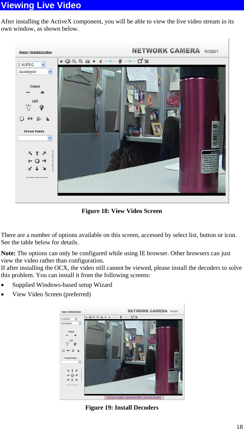  18 Viewing Live Video After installing the ActiveX component, you will be able to view the live video stream in its own window, as shown below.  Figure 18: View Video Screen  There are a number of options available on this screen, accessed by select list, button or icon. See the table below for details. Note: The options can only be configured while using IE browser. Other browsers can just view the video rather than configuration.  If after installing the OCX, the video still cannot be viewed, please install the decoders to solve this problem. You can install it from the following screens:  Supplied Windows-based setup Wizard  View Video Screen (preferred)  Figure 19: Install Decoders 