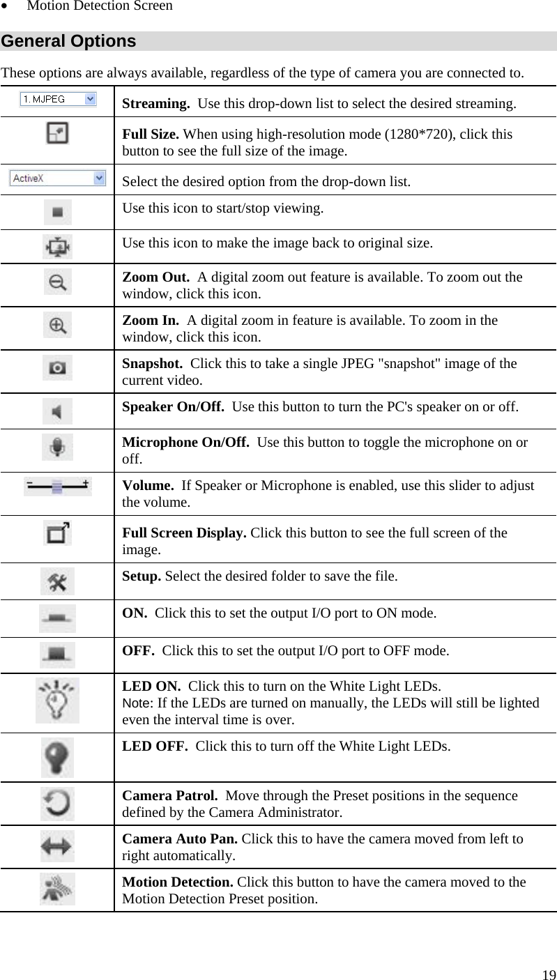  19  Motion Detection Screen General Options These options are always available, regardless of the type of camera you are connected to.  Streaming.  Use this drop-down list to select the desired streaming.   Full Size. When using high-resolution mode (1280*720), click this button to see the full size of the image.  Select the desired option from the drop-down list.  Use this icon to start/stop viewing.  Use this icon to make the image back to original size.  Zoom Out.  A digital zoom out feature is available. To zoom out the window, click this icon.  Zoom In.  A digital zoom in feature is available. To zoom in the window, click this icon.   Snapshot.  Click this to take a single JPEG &quot;snapshot&quot; image of the current video.  Speaker On/Off.  Use this button to turn the PC&apos;s speaker on or off.  Microphone On/Off.  Use this button to toggle the microphone on or off.  Volume.  If Speaker or Microphone is enabled, use this slider to adjust the volume.  Full Screen Display. Click this button to see the full screen of the image.  Setup. Select the desired folder to save the file.  ON.  Click this to set the output I/O port to ON mode.  OFF.  Click this to set the output I/O port to OFF mode.  LED ON.  Click this to turn on the White Light LEDs.  Note: If the LEDs are turned on manually, the LEDs will still be lighted even the interval time is over.  LED OFF.  Click this to turn off the White Light LEDs.  Camera Patrol.  Move through the Preset positions in the sequence defined by the Camera Administrator.  Camera Auto Pan. Click this to have the camera moved from left to right automatically.  Motion Detection. Click this button to have the camera moved to the Motion Detection Preset position. 