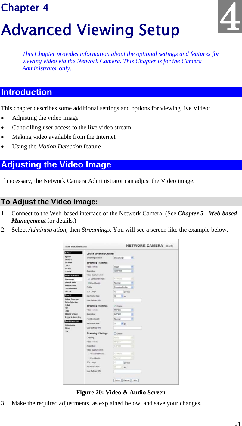  21 Chapter 4 Advanced Viewing Setup This Chapter provides information about the optional settings and features for viewing video via the Network Camera. This Chapter is for the Camera Administrator only. Introduction This chapter describes some additional settings and options for viewing live Video:  Adjusting the video image  Controlling user access to the live video stream  Making video available from the Internet  Using the Motion Detection feature Adjusting the Video Image If necessary, the Network Camera Administrator can adjust the Video image.   To Adjust the Video Image: 1. Connect to the Web-based interface of the Network Camera. (See Chapter 5 - Web-based Management for details.) 2. Select Administration, then Streamings. You will see a screen like the example below.  Figure 20: Video &amp; Audio Screen 3. Make the required adjustments, as explained below, and save your changes. 4