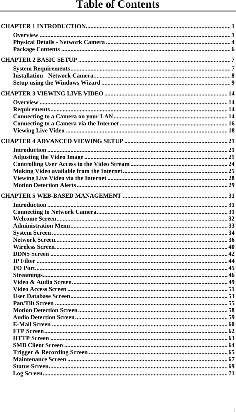  i Table of Contents CHAPTER 1 INTRODUCTION..............................................................................................1 Overview ............................................................................................................................1 Physical Details - Network Camera .................................................................................4 Package Contents ..............................................................................................................6 CHAPTER 2 BASIC SETUP ...................................................................................................7 System Requirements........................................................................................................7 Installation - Network Camera.........................................................................................8 Setup using the Windows Wizard....................................................................................9 CHAPTER 3 VIEWING LIVE VIDEO................................................................................14 Overview ..........................................................................................................................14 Requirements...................................................................................................................14 Connecting to a Camera on your LAN..........................................................................14 Connecting to a Camera via the Internet......................................................................16 Viewing Live Video .........................................................................................................18 CHAPTER 4 ADVANCED VIEWING SETUP ...................................................................21 Introduction.....................................................................................................................21 Adjusting the Video Image .............................................................................................21 Controlling User Access to the Video Stream...............................................................24 Making Video available from the Internet....................................................................25 Viewing Live Video via the Internet ..............................................................................28 Motion Detection Alerts..................................................................................................29 CHAPTER 5 WEB-BASED MANAGEMENT ....................................................................31 Introduction.....................................................................................................................31 Connecting to Network Camera.....................................................................................31 Welcome Screen...............................................................................................................32 Administration Menu......................................................................................................33 System Screen..................................................................................................................34 Network Screen................................................................................................................36 Wireless Screen................................................................................................................ 40 DDNS Screen ...................................................................................................................42 IP Filter ............................................................................................................................44 I/O Port.............................................................................................................................45 Streamings........................................................................................................................46 Video &amp; Audio Screen.....................................................................................................49 Video Access Screen........................................................................................................51 User Database Screen......................................................................................................53 Pan/Tilt Screen ................................................................................................................55 Motion Detection Screen.................................................................................................58 Audio Detection Screen...................................................................................................59 E-Mail Screen ..................................................................................................................60 FTP Screen.......................................................................................................................62 HTTP Screen ...................................................................................................................63 SMB Client Screen ..........................................................................................................64 Trigger &amp; Recording Screen ..........................................................................................65 Maintenance Screen ........................................................................................................67 Status Screen....................................................................................................................69 Log Screen........................................................................................................................71 