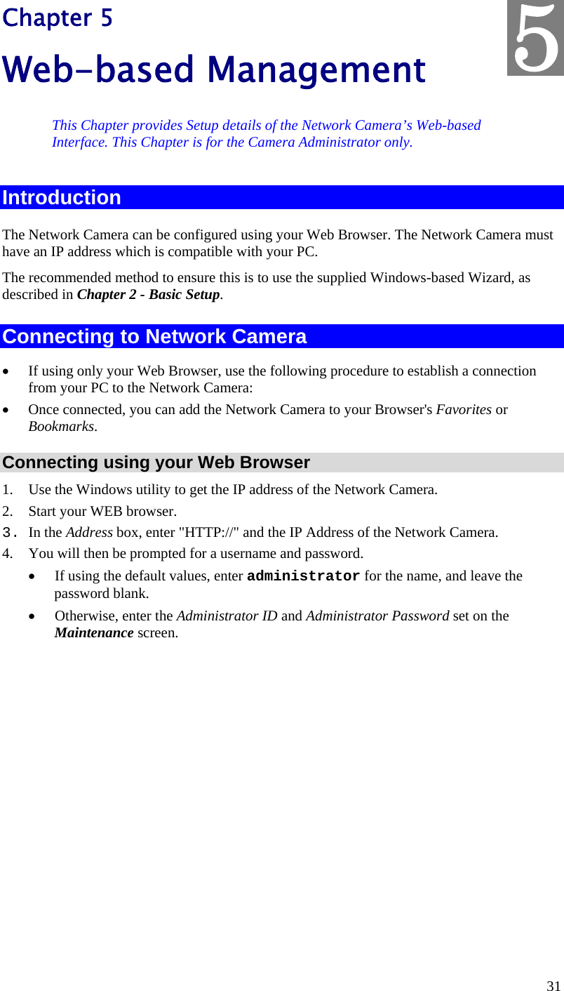  31 Chapter 5 Web-based Management This Chapter provides Setup details of the Network Camera’s Web-based Interface. This Chapter is for the Camera Administrator only. Introduction The Network Camera can be configured using your Web Browser. The Network Camera must have an IP address which is compatible with your PC. The recommended method to ensure this is to use the supplied Windows-based Wizard, as described in Chapter 2 - Basic Setup. Connecting to Network Camera  If using only your Web Browser, use the following procedure to establish a connection from your PC to the Network Camera:  Once connected, you can add the Network Camera to your Browser&apos;s Favorites or Bookmarks. Connecting using your Web Browser 1. Use the Windows utility to get the IP address of the Network Camera. 2. Start your WEB browser. 3. In the Address box, enter &quot;HTTP://&quot; and the IP Address of the Network Camera.  4. You will then be prompted for a username and password.  If using the default values, enter administrator for the name, and leave the password blank.  Otherwise, enter the Administrator ID and Administrator Password set on the Maintenance screen.  5