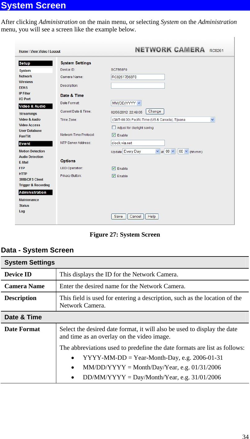  34 System Screen After clicking Administration on the main menu, or selecting System on the Administration menu, you will see a screen like the example below.  Figure 27: System Screen Data - System Screen System Settings Device ID  This displays the ID for the Network Camera. Camera Name  Enter the desired name for the Network Camera. Description  This field is used for entering a description, such as the location of the Network Camera. Date &amp; Time  Date Format  Select the desired date format, it will also be used to display the date and time as an overlay on the video image.  The abbreviations used to predefine the date formats are list as follows:  YYYY-MM-DD = Year-Month-Day, e.g. 2006-01-31   MM/DD/YYYY = Month/Day/Year, e.g. 01/31/2006  DD/MM/YYYY = Day/Month/Year, e.g. 31/01/2006 