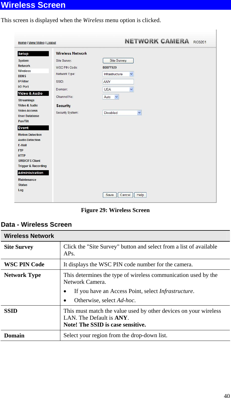  40 Wireless Screen This screen is displayed when the Wireless menu option is clicked.  Figure 29: Wireless Screen Data - Wireless Screen Wireless Network  Site Survey  Click the &quot;Site Survey&quot; button and select from a list of available APs. WSC PIN Code  It displays the WSC PIN code number for the camera. Network Type This determines the type of wireless communication used by the Network Camera.   If you have an Access Point, select Infrastructure.   Otherwise, select Ad-hoc.  SSID  This must match the value used by other devices on your wireless LAN. The Default is ANY. Note! The SSID is case sensitive. Domain  Select your region from the drop-down list. 