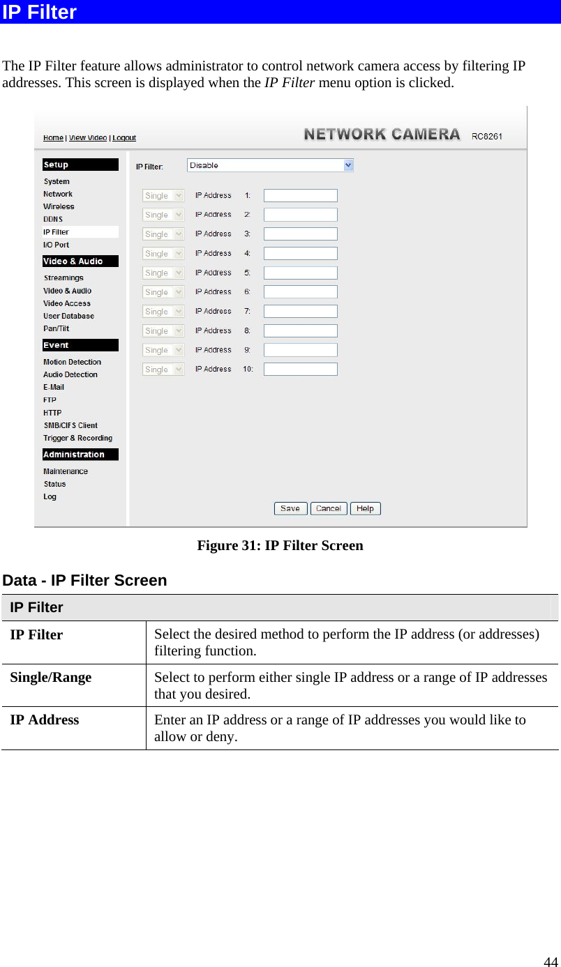 44 IP Filter  The IP Filter feature allows administrator to control network camera access by filtering IP addresses. This screen is displayed when the IP Filter menu option is clicked.  Figure 31: IP Filter Screen Data - IP Filter Screen IP Filter IP Filter  Select the desired method to perform the IP address (or addresses) filtering function. Single/Range Select to perform either single IP address or a range of IP addresses that you desired.  IP Address  Enter an IP address or a range of IP addresses you would like to allow or deny.  