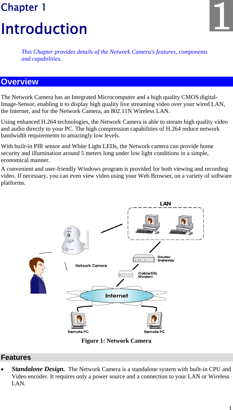  1 Chapter 1 Introduction This Chapter provides details of the Network Camera&apos;s features, components and capabilities. Overview The Network Camera has an Integrated Microcomputer and a high quality CMOS digital-Image-Sensor, enabling it to display high quality live streaming video over your wired LAN, the Internet, and for the Network Camera, an 802.11N Wireless LAN. Using enhanced H.264 technologies, the Network Camera is able to stream high quality video and audio directly to your PC. The high compression capabilities of H.264 reduce network bandwidth requirements to amazingly low levels.  With built-in PIR sensor and White Light LEDs, the Network camera can provide home security and illumination around 5 meters long under low light conditions in a simple, economical manner. A convenient and user-friendly Windows program is provided for both viewing and recording video. If necessary, you can even view video using your Web Browser, on a variety of software platforms.    Figure 1: Network Camera Features  Standalone Design.  The Network Camera is a standalone system with built-in CPU and Video encoder. It requires only a power source and a connection to your LAN or Wireless LAN. 1