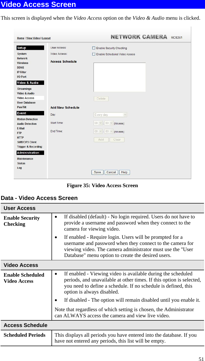  51 Video Access Screen This screen is displayed when the Video Access option on the Video &amp; Audio menu is clicked.  Figure 35: Video Access Screen Data - Video Access Screen User Access Enable Security Checking  If disabled (default) - No login required. Users do not have to provide a username and password when they connect to the camera for viewing video.  If enabled - Require login. Users will be prompted for a username and password when they connect to the camera for viewing video. The camera administrator must use the &quot;User Database&quot; menu option to create the desired users. Video Access Enable Scheduled Video Access  If enabled - Viewing video is available during the scheduled periods, and unavailable at other times. If this option is selected, you need to define a schedule. If no schedule is defined, this option is always disabled.   If disabled - The option will remain disabled until you enable it. Note that regardless of which setting is chosen, the Administrator can ALWAYS access the camera and view live video. Access Schedule Scheduled Periods   This displays all periods you have entered into the database. If you have not entered any periods, this list will be empty. 
