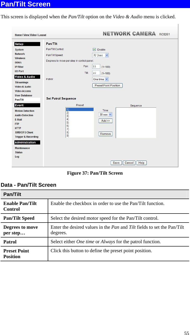  55 Pan/Tilt Screen This screen is displayed when the Pan/Tilt option on the Video &amp; Audio menu is clicked.  Figure 37: Pan/Tilt Screen Data - Pan/Tilt Screen Pan/Tilt Enable Pan/Tilt Control  Enable the checkbox in order to use the Pan/Tilt function. Pan/Tilt Speed  Select the desired motor speed for the Pan/Tilt control. Degrees to move per step…  Enter the desired values in the Pan and Tilt fields to set the Pan/Tilt degrees. Patrol  Select either One time or Always for the patrol function. Preset Point Position  Click this button to define the preset point position. 