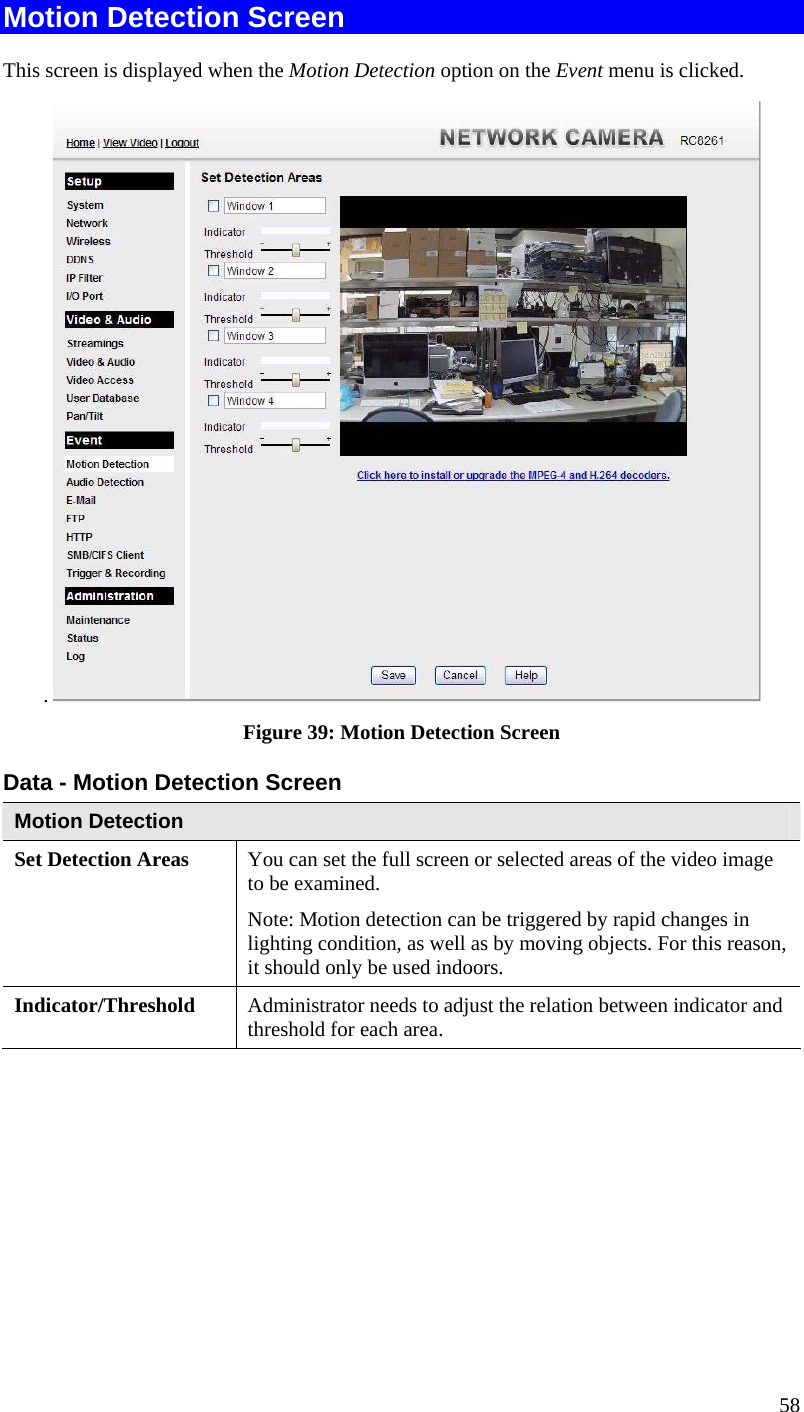  58 Motion Detection Screen This screen is displayed when the Motion Detection option on the Event menu is clicked. .   Figure 39: Motion Detection Screen Data - Motion Detection Screen Motion Detection Set Detection Areas   You can set the full screen or selected areas of the video image to be examined.  Note: Motion detection can be triggered by rapid changes in lighting condition, as well as by moving objects. For this reason, it should only be used indoors. Indicator/Threshold  Administrator needs to adjust the relation between indicator and threshold for each area.  
