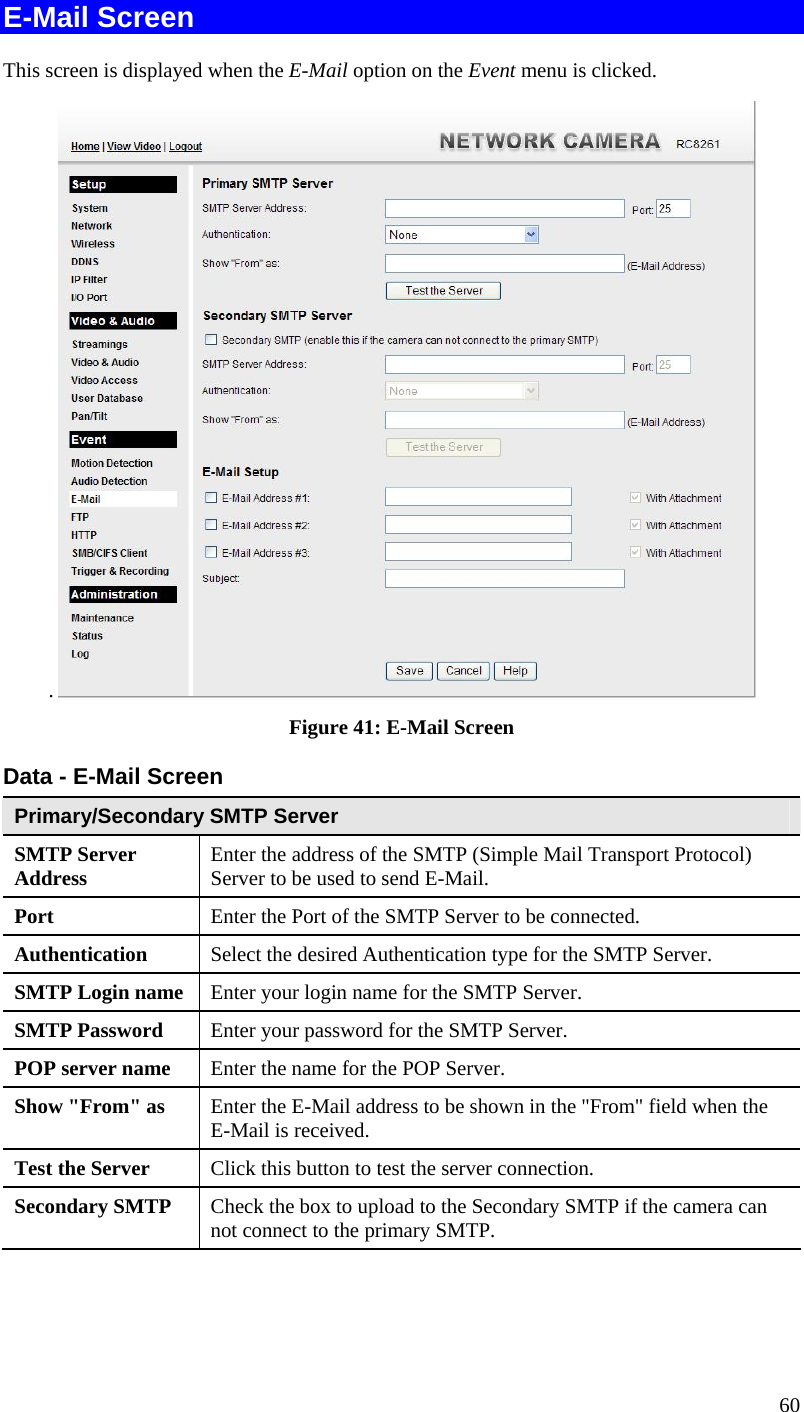  60 E-Mail Screen This screen is displayed when the E-Mail option on the Event menu is clicked. .   Figure 41: E-Mail Screen Data - E-Mail Screen Primary/Secondary SMTP Server SMTP Server Address  Enter the address of the SMTP (Simple Mail Transport Protocol) Server to be used to send E-Mail. Port  Enter the Port of the SMTP Server to be connected. Authentication  Select the desired Authentication type for the SMTP Server. SMTP Login name  Enter your login name for the SMTP Server. SMTP Password  Enter your password for the SMTP Server. POP server name  Enter the name for the POP Server. Show &quot;From&quot; as  Enter the E-Mail address to be shown in the &quot;From&quot; field when the E-Mail is received. Test the Server  Click this button to test the server connection.  Secondary SMTP  Check the box to upload to the Secondary SMTP if the camera can not connect to the primary SMTP.   