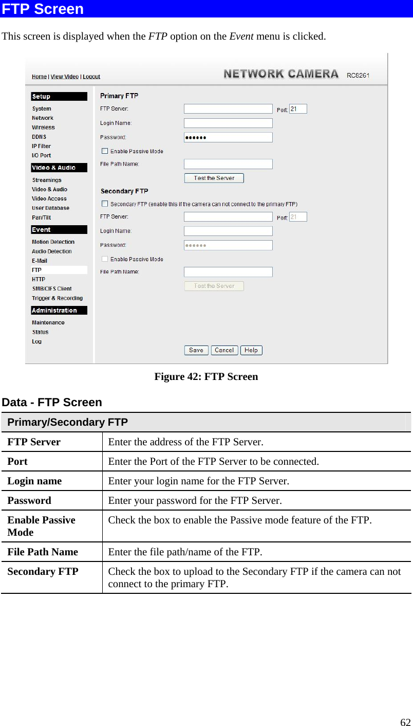  62 FTP Screen This screen is displayed when the FTP option on the Event menu is clicked.  Figure 42: FTP Screen Data - FTP Screen Primary/Secondary FTP FTP Server   Enter the address of the FTP Server. Port  Enter the Port of the FTP Server to be connected. Login name  Enter your login name for the FTP Server. Password  Enter your password for the FTP Server. Enable Passive Mode  Check the box to enable the Passive mode feature of the FTP. File Path Name  Enter the file path/name of the FTP. Secondary FTP  Check the box to upload to the Secondary FTP if the camera can not connect to the primary FTP.    