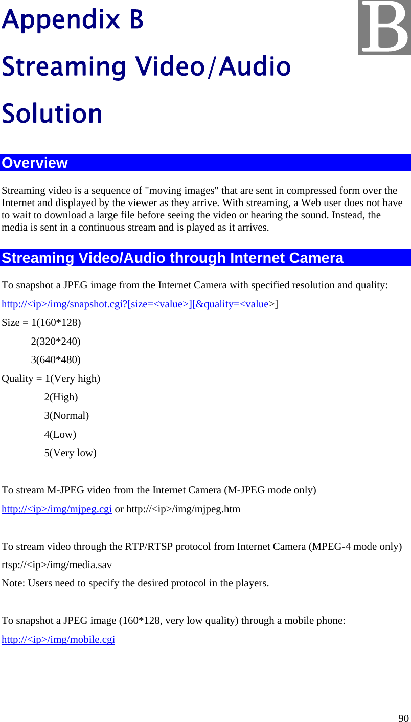  90 Appendix B Streaming Video/Audio Solution Overview Streaming video is a sequence of &quot;moving images&quot; that are sent in compressed form over the Internet and displayed by the viewer as they arrive. With streaming, a Web user does not have to wait to download a large file before seeing the video or hearing the sound. Instead, the media is sent in a continuous stream and is played as it arrives.  Streaming Video/Audio through Internet Camera To snapshot a JPEG image from the Internet Camera with specified resolution and quality: http://&lt;ip&gt;/img/snapshot.cgi?[size=&lt;value&gt;][&amp;quality=&lt;value&gt;] Size = 1(160*128)            2(320*240)            3(640*480) Quality = 1(Very high)                 2(High)                 3(Normal)                 4(Low)                 5(Very low)        To stream M-JPEG video from the Internet Camera (M-JPEG mode only) http://&lt;ip&gt;/img/mjpeg.cgi or http://&lt;ip&gt;/img/mjpeg.htm  To stream video through the RTP/RTSP protocol from Internet Camera (MPEG-4 mode only) rtsp://&lt;ip&gt;/img/media.sav Note: Users need to specify the desired protocol in the players.  To snapshot a JPEG image (160*128, very low quality) through a mobile phone: http://&lt;ip&gt;/img/mobile.cgi   B