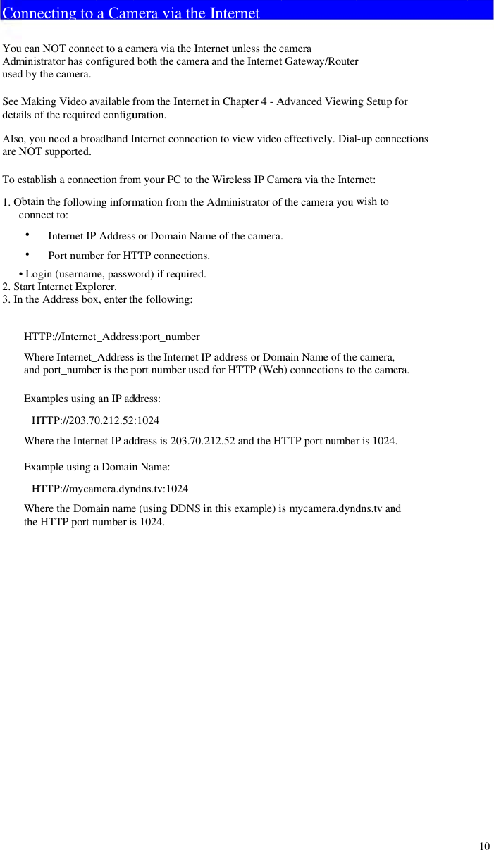 ConYouAdmusedSeeMdetaiAlsoareNToe1. Obc•2. St3. InnnecticanNOministratod by thecMakingVils of theo, you neNOT supestablishbtain theconnectt••IntPo• Login (utart Internn the AddHTTP://WhereIandportExampleHTTPWheretExampleHTTPWheretthe HTTing toT connecor has cocamera.Video ave requireded abroapported.a connece followinto:ternet IPort numbeusernamnet Expldressbox/Internet_Internet_t_numbees usingP://203.70the Interne usingaP://mycamthe DomaTP portna Camct to a canfiguredvailablefd configuadbandIction fromng informAddresser for HTme, passworer.x, enter th_Addres_Addresser is thepan IP ad0.212.52netIPadaDomainmera.dynain namenumber ismera vamera viad both thefrom theuration.Internetcm yourPmation frs or DomTTP connword) if rehe followss:port_ns is the Inport numddress::1024ddress isnName:ndns.tv:1e (usingDs 1024.ia thea the Intee camera InternetconnectioPC to therom theAmain Namnectionsequired.wing:numbernternet IPmber used203.70.2024DDNS inInternernet unla and thet in Chapon to viee WirelesAdminisme of the.P addressd for HTT212.52 ann this exnetless thecInternetpter 4 -Aew videoss IP Camstrator of camera.s or DomTP (WebndtheHTample) icamerat GatewaAdvancedeffectivemera viafthe cam.main Namb) connecTTPpors mycamay/Routerd Viewinely. Dialthe Intermera youwme of thections tortnumbermera.dyndrng Setupl-up connrnet:wish toe camera,the camris 1024dns.tv anfornections,era.4.nd10