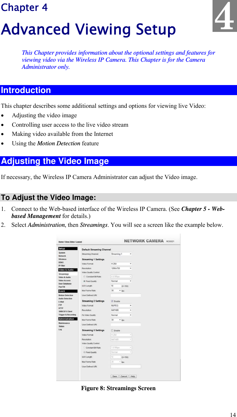  14 Chapter 4 Advanced Viewing Setup This Chapter provides information about the optional settings and features for viewing video via the Wireless IP Camera. This Chapter is for the Camera Administrator only. Introduction This chapter describes some additional settings and options for viewing live Video:  Adjusting the video image  Controlling user access to the live video stream  Making video available from the Internet  Using the Motion Detection feature Adjusting the Video Image If necessary, the Wireless IP Camera Administrator can adjust the Video image.   To Adjust the Video Image: 1. Connect to the Web-based interface of the Wireless IP Camera. (See Chapter 5 - Web-based Management for details.) 2. Select Administration, then Streamings. You will see a screen like the example below.  Figure 8: Streamings Screen 4 