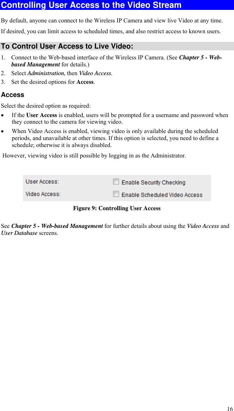 16 Controlling User Access to the Video Stream By default, anyone can connect to the Wireless IP Camera and view live Video at any time. If desired, you can limit access to scheduled times, and also restrict access to known users. To Control User Access to Live Video: 1. Connect to the Web-based interface of the Wireless IP Camera. (See Chapter 5 - Web-based Management for details.) 2. Select Administration, then Video Access.  3. Set the desired options for Access. Access Select the desired option as required:  If the User Access is enabled, users will be prompted for a username and password when they connect to the camera for viewing video.   When Video Access is enabled, viewing video is only available during the scheduled periods, and unavailable at other times. If this option is selected, you need to define a schedule; otherwise it is always disabled.  However, viewing video is still possible by logging in as the Administrator.   Figure 9: Controlling User Access See Chapter 5 - Web-based Management for further details about using the Video Access and User Database screens.   