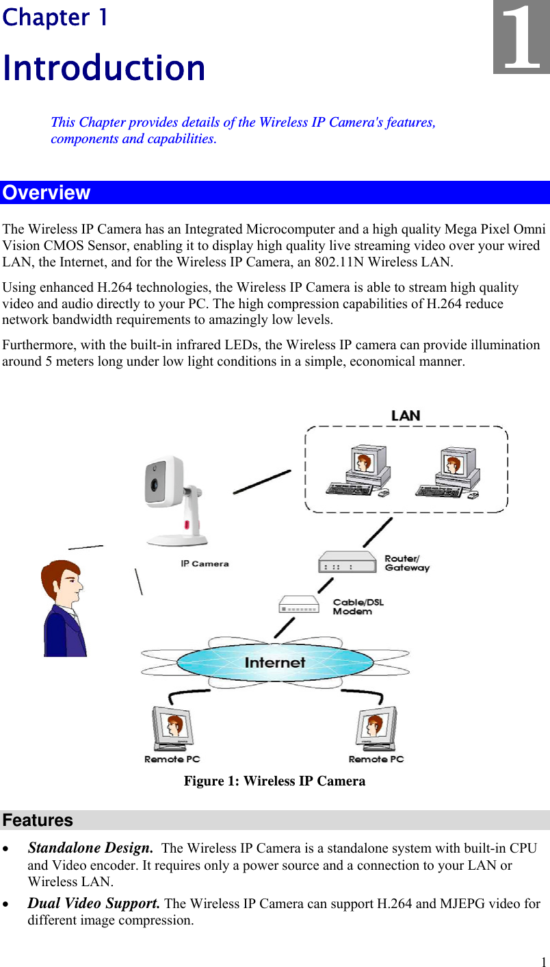  1 Chapter 1 Introduction This Chapter provides details of the Wireless IP Camera&apos;s features, components and capabilities. Overview The Wireless IP Camera has an Integrated Microcomputer and a high quality Mega Pixel Omni Vision CMOS Sensor, enabling it to display high quality live streaming video over your wired LAN, the Internet, and for the Wireless IP Camera, an 802.11N Wireless LAN. Using enhanced H.264 technologies, the Wireless IP Camera is able to stream high quality video and audio directly to your PC. The high compression capabilities of H.264 reduce network bandwidth requirements to amazingly low levels. Furthermore, with the built-in infrared LEDs, the Wireless IP camera can provide illumination around 5 meters long under low light conditions in a simple, economical manner.   Figure 1: Wireless IP Camera Features  Standalone Design.  The Wireless IP Camera is a standalone system with built-in CPU and Video encoder. It requires only a power source and a connection to your LAN or Wireless LAN.  Dual Video Support. The Wireless IP Camera can support H.264 and MJEPG video for different image compression. 1 