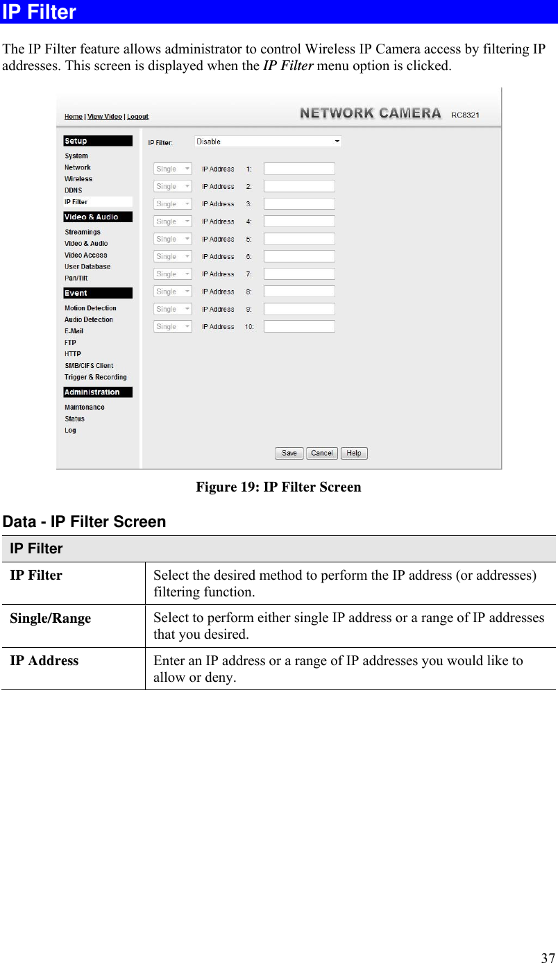  37 IP Filter The IP Filter feature allows administrator to control Wireless IP Camera access by filtering IP addresses. This screen is displayed when the IP Filter menu option is clicked.  Figure 19: IP Filter Screen Data - IP Filter Screen IP Filter IP Filter  Select the desired method to perform the IP address (or addresses) filtering function. Single/Range Select to perform either single IP address or a range of IP addresses that you desired.  IP Address  Enter an IP address or a range of IP addresses you would like to allow or deny.  