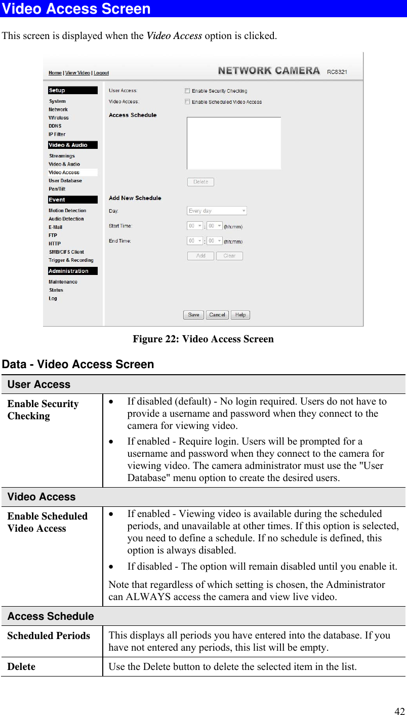  42 Video Access Screen This screen is displayed when the Video Access option is clicked.  Figure 22: Video Access Screen Data - Video Access Screen User Access Enable Security Checking  If disabled (default) - No login required. Users do not have to provide a username and password when they connect to the camera for viewing video.  If enabled - Require login. Users will be prompted for a username and password when they connect to the camera for viewing video. The camera administrator must use the &quot;User Database&quot; menu option to create the desired users. Video Access Enable Scheduled Video Access  If enabled - Viewing video is available during the scheduled periods, and unavailable at other times. If this option is selected, you need to define a schedule. If no schedule is defined, this option is always disabled.   If disabled - The option will remain disabled until you enable it. Note that regardless of which setting is chosen, the Administrator can ALWAYS access the camera and view live video. Access Schedule Scheduled Periods   This displays all periods you have entered into the database. If you have not entered any periods, this list will be empty. Delete  Use the Delete button to delete the selected item in the list. 