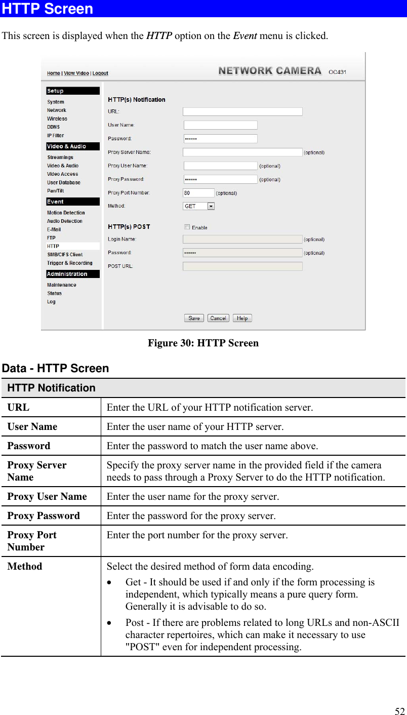  52 HTTP Screen This screen is displayed when the HTTP option on the Event menu is clicked.  Figure 30: HTTP Screen Data - HTTP Screen HTTP Notification URL  Enter the URL of your HTTP notification server. User Name  Enter the user name of your HTTP server. Password  Enter the password to match the user name above. Proxy Server Name  Specify the proxy server name in the provided field if the camera needs to pass through a Proxy Server to do the HTTP notification. Proxy User Name  Enter the user name for the proxy server. Proxy Password  Enter the password for the proxy server. Proxy Port Number  Enter the port number for the proxy server. Method  Select the desired method of form data encoding.   Get - It should be used if and only if the form processing is independent, which typically means a pure query form. Generally it is advisable to do so.   Post - If there are problems related to long URLs and non-ASCII character repertoires, which can make it necessary to use &quot;POST&quot; even for independent processing. 