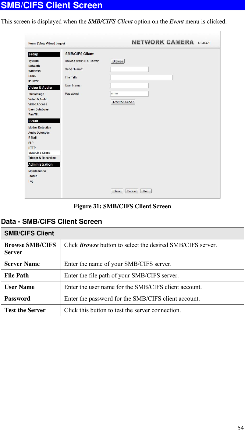  54 SMB/CIFS Client Screen This screen is displayed when the SMB/CIFS Client option on the Event menu is clicked.  Figure 31: SMB/CIFS Client Screen Data - SMB/CIFS Client Screen SMB/CIFS Client Browse SMB/CIFS Server  Click Browse button to select the desired SMB/CIFS server. Server Name  Enter the name of your SMB/CIFS server.  File Path  Enter the file path of your SMB/CIFS server. User Name  Enter the user name for the SMB/CIFS client account. Password  Enter the password for the SMB/CIFS client account. Test the Server  Click this button to test the server connection.     