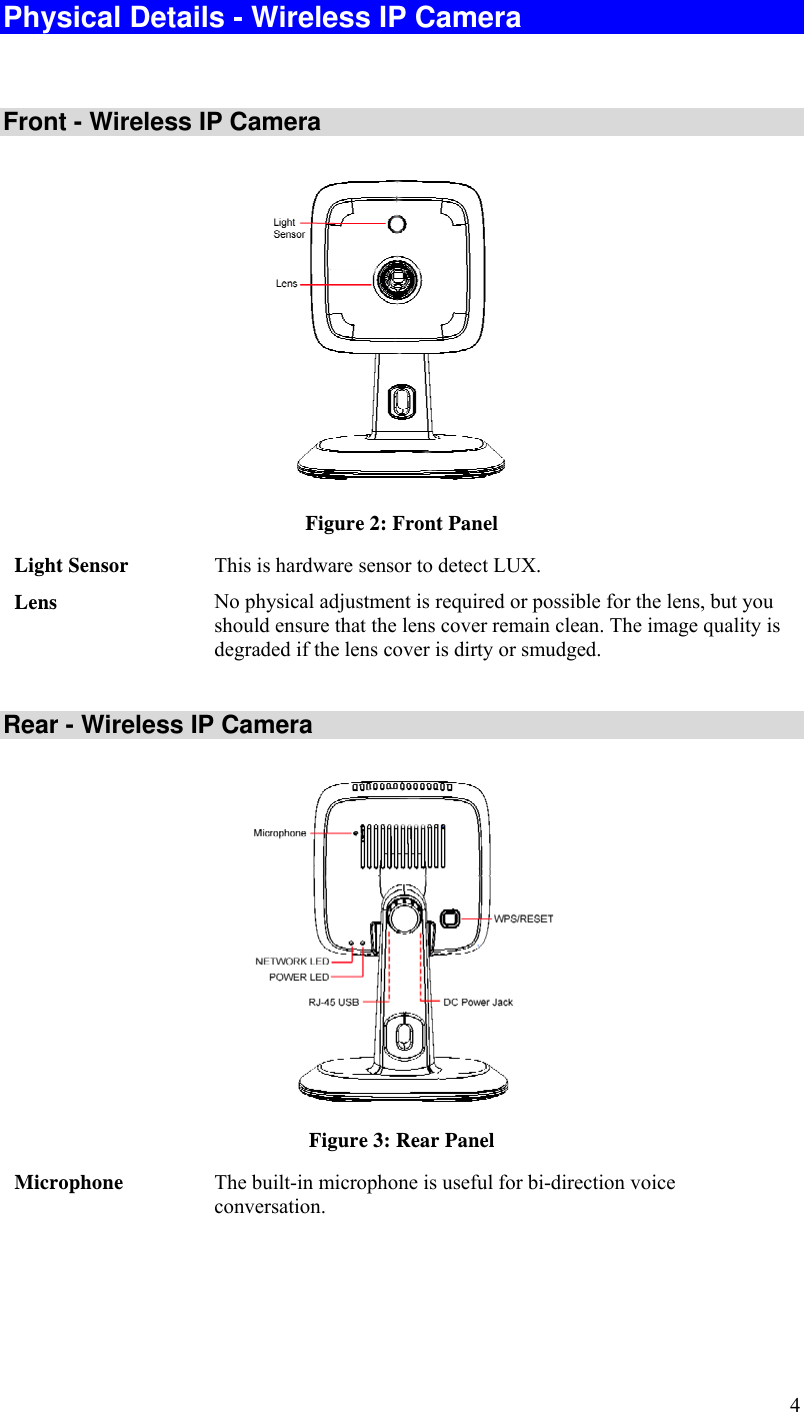  4 Physical Details - Wireless IP Camera  Front - Wireless IP Camera  Figure 2: Front Panel Light Sensor  This is hardware sensor to detect LUX. Lens  No physical adjustment is required or possible for the lens, but you should ensure that the lens cover remain clean. The image quality is degraded if the lens cover is dirty or smudged.  Rear - Wireless IP Camera  Figure 3: Rear Panel Microphone  The built-in microphone is useful for bi-direction voice conversation. 