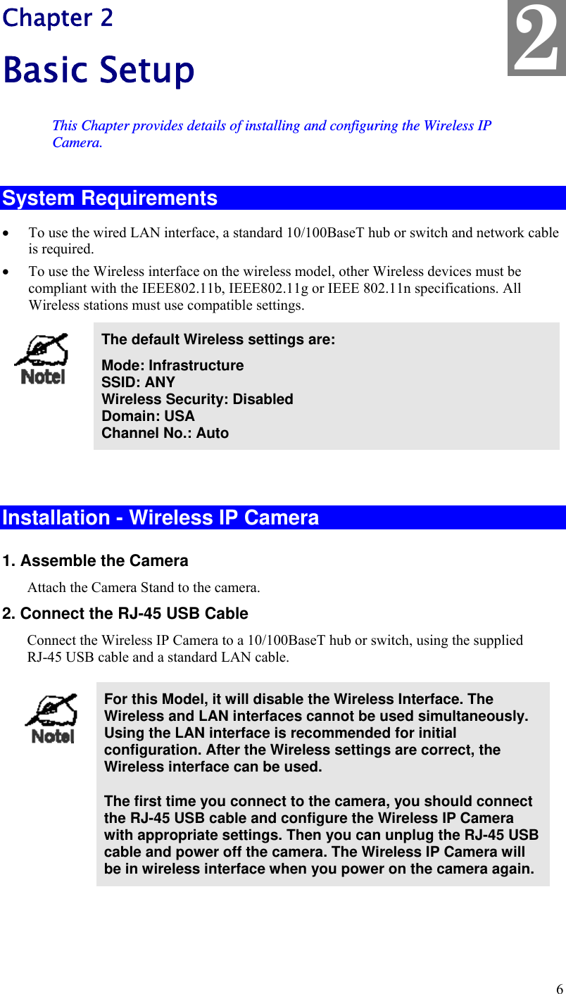  6 Chapter 2 Basic Setup This Chapter provides details of installing and configuring the Wireless IP Camera. System Requirements  To use the wired LAN interface, a standard 10/100BaseT hub or switch and network cable is required.   To use the Wireless interface on the wireless model, other Wireless devices must be compliant with the IEEE802.11b, IEEE802.11g or IEEE 802.11n specifications. All Wireless stations must use compatible settings.  The default Wireless settings are: Mode: Infrastructure SSID: ANY  Wireless Security: Disabled Domain: USA Channel No.: Auto   Installation - Wireless IP Camera 1. Assemble the Camera Attach the Camera Stand to the camera. 2. Connect the RJ-45 USB Cable Connect the Wireless IP Camera to a 10/100BaseT hub or switch, using the supplied  RJ-45 USB cable and a standard LAN cable.   For this Model, it will disable the Wireless Interface. The Wireless and LAN interfaces cannot be used simultaneously. Using the LAN interface is recommended for initial configuration. After the Wireless settings are correct, the Wireless interface can be used.  The first time you connect to the camera, you should connect the RJ-45 USB cable and configure the Wireless IP Camera with appropriate settings. Then you can unplug the RJ-45 USB cable and power off the camera. The Wireless IP Camera will be in wireless interface when you power on the camera again.  2 