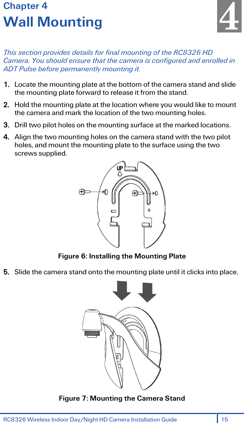 RC8326 Wireless Indoor Day/Night HD Camera Installation Guide 15  Chapter 4 Wall Mounting This section provides details for final mounting of the RC8326 HD Camera. You should ensure that the camera is configured and enrolled in ADT Pulse before permanently mounting it. 1. Locate the mounting plate at the bottom of the camera stand and slide the mounting plate forward to release it from the stand. 2. Hold the mounting plate at the location where you would like to mount the camera and mark the location of the two mounting holes. 3. Drill two pilot holes on the mounting surface at the marked locations. 4. Align the two mounting holes on the camera stand with the two pilot holes, and mount the mounting plate to the surface using the two screws supplied.  Figure 6: Installing the Mounting Plate 5. Slide the camera stand onto the mounting plate until it clicks into place.  Figure 7: Mounting the Camera Stand 4 