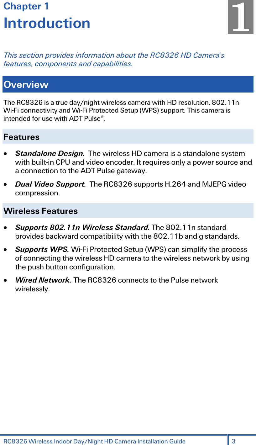RC8326 Wireless Indoor Day/Night HD Camera Installation Guide 3  Chapter 1 Introduction This section provides information about the RC8326 HD Camera&apos;s features, components and capabilities. Overview The RC8326 is a true day/night wireless camera with HD resolution, 802.11n Wi-Fi connectivity and Wi-Fi Protected Setup (WPS) support. This camera is intended for use with ADT Pulse®. Features • Standalone Design.  The wireless HD camera is a standalone system with built-in CPU and video encoder. It requires only a power source and a connection to the ADT Pulse gateway. • Dual Video Support.  The RC8326 supports H.264 and MJEPG video compression. Wireless Features  • Supports 802.11n Wireless Standard. The 802.11n standard provides backward compatibility with the 802.11b and g standards. • Supports WPS. Wi-Fi Protected Setup (WPS) can simplify the process of connecting the wireless HD camera to the wireless network by using the push button configuration. • Wired Network. The RC8326 connects to the Pulse network wirelessly.  1 
