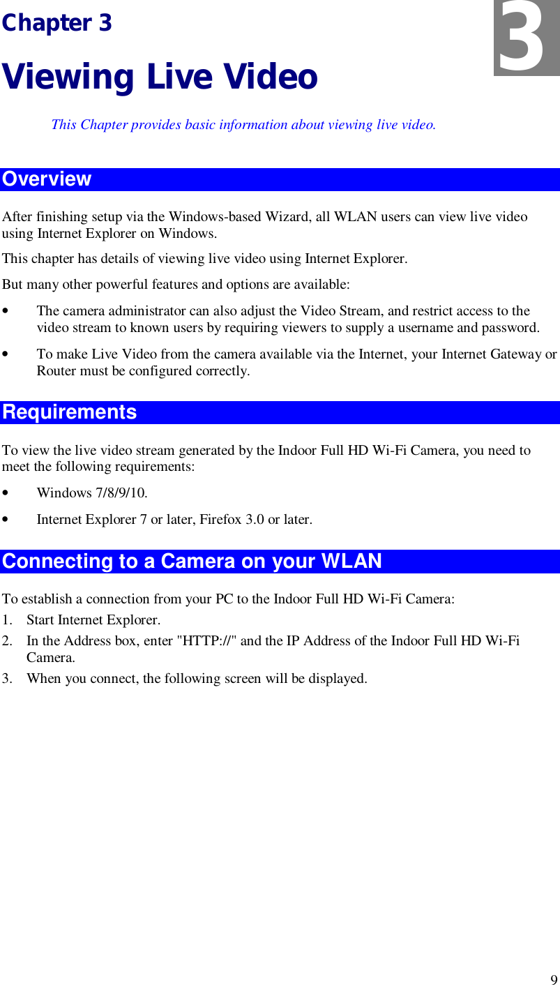  9 Chapter 3 Viewing Live Video This Chapter provides basic information about viewing live video. Overview After finishing setup via the Windows-based Wizard, all WLAN users can view live video using Internet Explorer on Windows.  This chapter has details of viewing live video using Internet Explorer. But many other powerful features and options are available: • The camera administrator can also adjust the Video Stream, and restrict access to the video stream to known users by requiring viewers to supply a username and password. • To make Live Video from the camera available via the Internet, your Internet Gateway or Router must be configured correctly. Requirements To view the live video stream generated by the Indoor Full HD Wi-Fi Camera, you need to meet the following requirements: • Windows 7/8/9/10. • Internet Explorer 7 or later, Firefox 3.0 or later. Connecting to a Camera on your WLAN To establish a connection from your PC to the Indoor Full HD Wi-Fi Camera: 1. Start Internet Explorer. 2. In the Address box, enter &quot;HTTP://&quot; and the IP Address of the Indoor Full HD Wi-Fi Camera. 3. When you connect, the following screen will be displayed. 3 