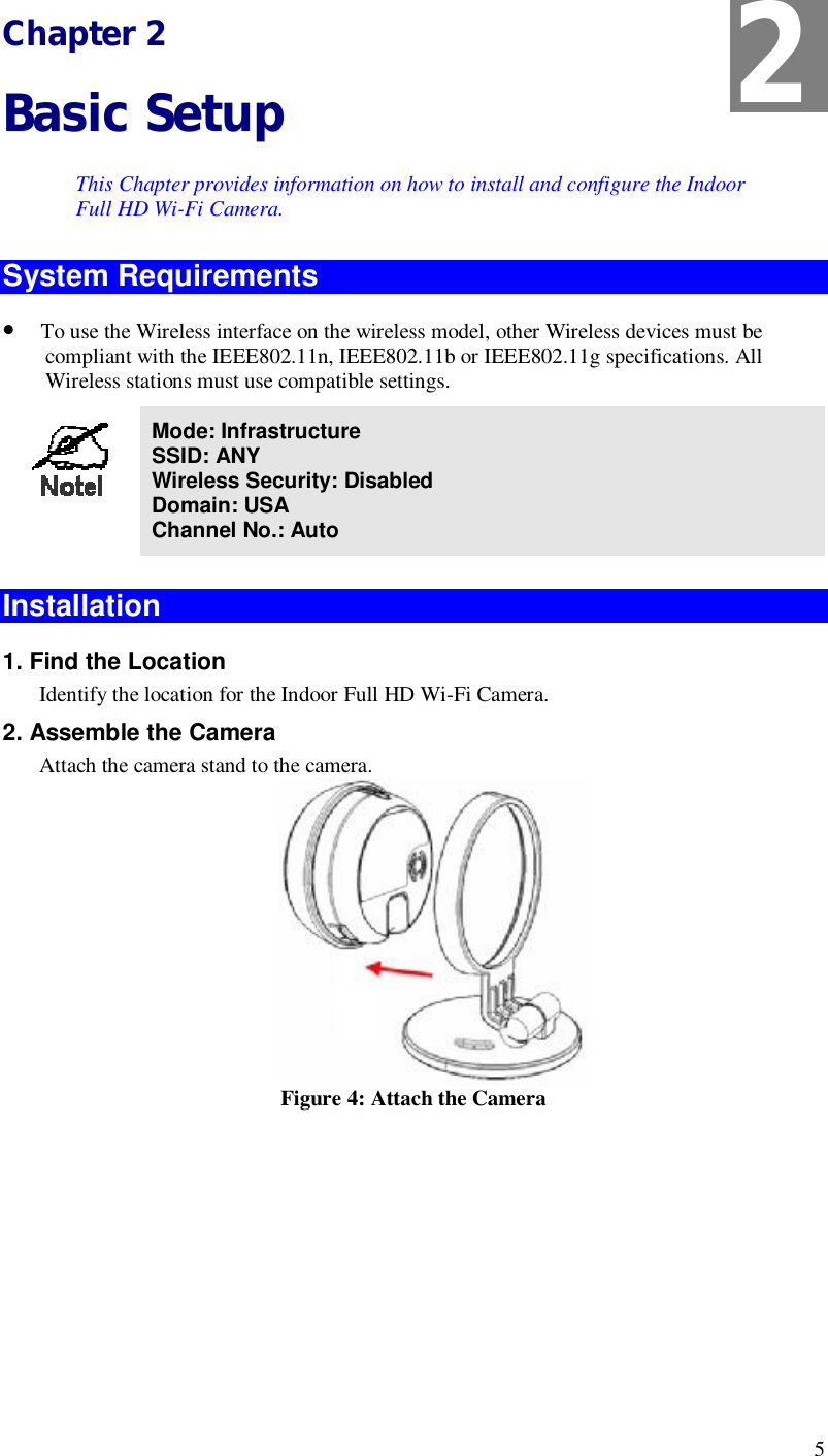  5 Chapter 2 Basic Setup This Chapter provides information on how to install and configure the Indoor Full HD Wi-Fi Camera. System Requirements • To use the Wireless interface on the wireless model, other Wireless devices must be compliant with the IEEE802.11n, IEEE802.11b or IEEE802.11g specifications. All Wireless stations must use compatible settings.  Mode: Infrastructure SSID: ANY  Wireless Security: Disabled Domain: USA Channel No.: Auto  Installation  1. Find the Location Identify the location for the Indoor Full HD Wi-Fi Camera. 2. Assemble the Camera Attach the camera stand to the camera.  Figure 4: Attach the Camera        2 