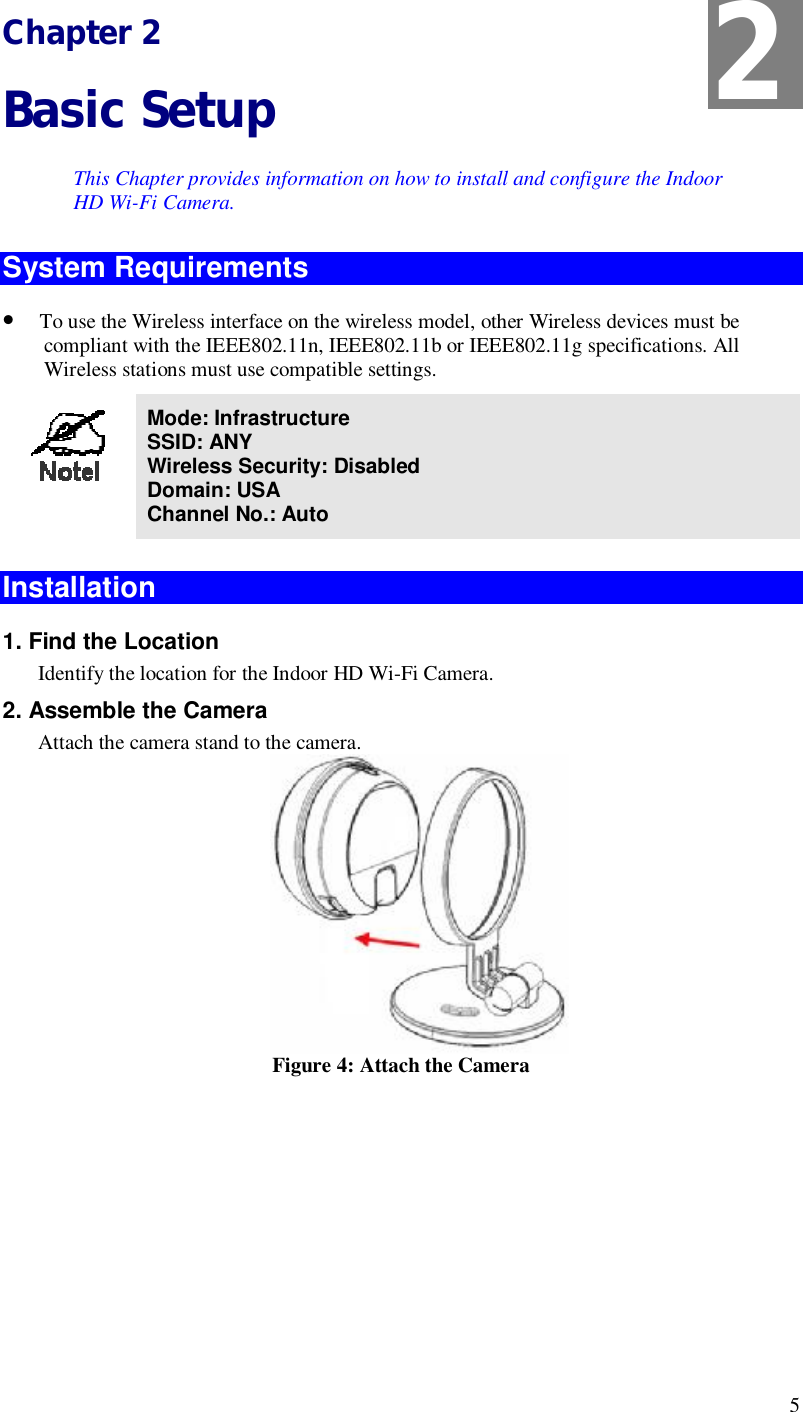  5 Chapter 2 Basic Setup This Chapter provides information on how to install and configure the Indoor HD Wi-Fi Camera. System Requirements • To use the Wireless interface on the wireless model, other Wireless devices must be compliant with the IEEE802.11n, IEEE802.11b or IEEE802.11g specifications. All Wireless stations must use compatible settings.  Mode: Infrastructure SSID: ANY  Wireless Security: Disabled Domain: USA Channel No.: Auto  Installation  1. Find the Location Identify the location for the Indoor HD Wi-Fi Camera. 2. Assemble the Camera Attach the camera stand to the camera.  Figure 4: Attach the Camera 2 