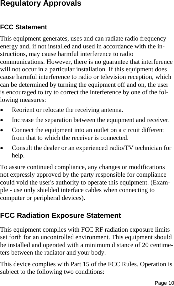 Page 10  Regulatory Approvals  FCC Statement This equipment generates, uses and can radiate radio frequency energy and, if not installed and used in accordance with the in-structions, may cause harmful interference to radio communications. However, there is no guarantee that interference will not occur in a particular installation. If this equipment does cause harmful interference to radio or television reception, which can be determined by turning the equipment off and on, the user is encouraged to try to correct the interference by one of the fol-lowing measures:  Reorient or relocate the receiving antenna.  Increase the separation between the equipment and receiver.  Connect the equipment into an outlet on a circuit different from that to which the receiver is connected.  Consult the dealer or an experienced radio/TV technician for help. To assure continued compliance, any changes or modifications not expressly approved by the party responsible for compliance could void the user&apos;s authority to operate this equipment. (Exam-ple - use only shielded interface cables when connecting to computer or peripheral devices). FCC Radiation Exposure Statement This equipment complies with FCC RF radiation exposure limits set forth for an uncontrolled environment. This equipment should be installed and operated with a minimum distance of 20 centime-ters between the radiator and your body. This device complies with Part 15 of the FCC Rules. Operation is subject to the following two conditions:  