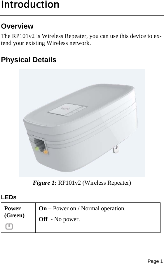 Page 1  Introduction Overview The RP101v2 is Wireless Repeater, you can use this device to ex-tend your existing Wireless network.  Physical Details   Figure 1: RP101v2 (Wireless Repeater) LEDs Power (Green)  On – Power on / Normal operation. Off  - No power. 