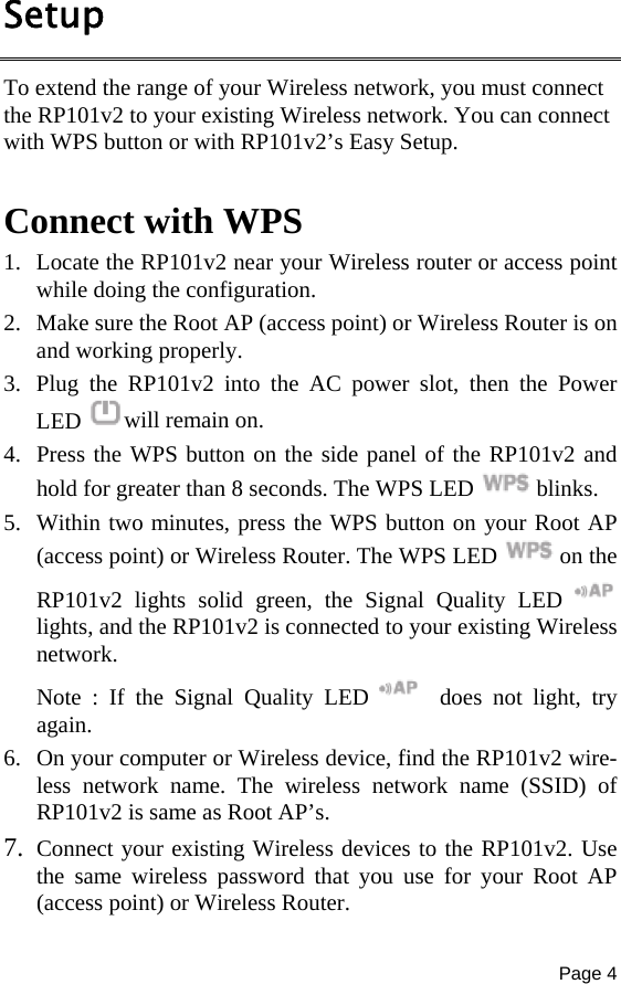 Page 4  Setup To extend the range of your Wireless network, you must connect the RP101v2 to your existing Wireless network. You can connect with WPS button or with RP101v2’s Easy Setup.  Connect with WPS 1. Locate the RP101v2 near your Wireless router or access point while doing the configuration. 2. Make sure the Root AP (access point) or Wireless Router is on and working properly. 3. Plug the RP101v2 into the AC power slot, then the Power LED  will remain on. 4. Press the WPS button on the side panel of the RP101v2 and hold for greater than 8 seconds. The WPS LED  blinks. 5. Within two minutes, press the WPS button on your Root AP (access point) or Wireless Router. The WPS LED  on the RP101v2 lights solid green, the Signal Quality LED   lights, and the RP101v2 is connected to your existing Wireless network. Note : If the Signal Quality LED    does not light, try again. 6. On your computer or Wireless device, find the RP101v2 wire-less network name. The wireless network name (SSID) of RP101v2 is same as Root AP’s. 7. Connect your existing Wireless devices to the RP101v2. Use the same wireless password that you use for your Root AP (access point) or Wireless Router. 