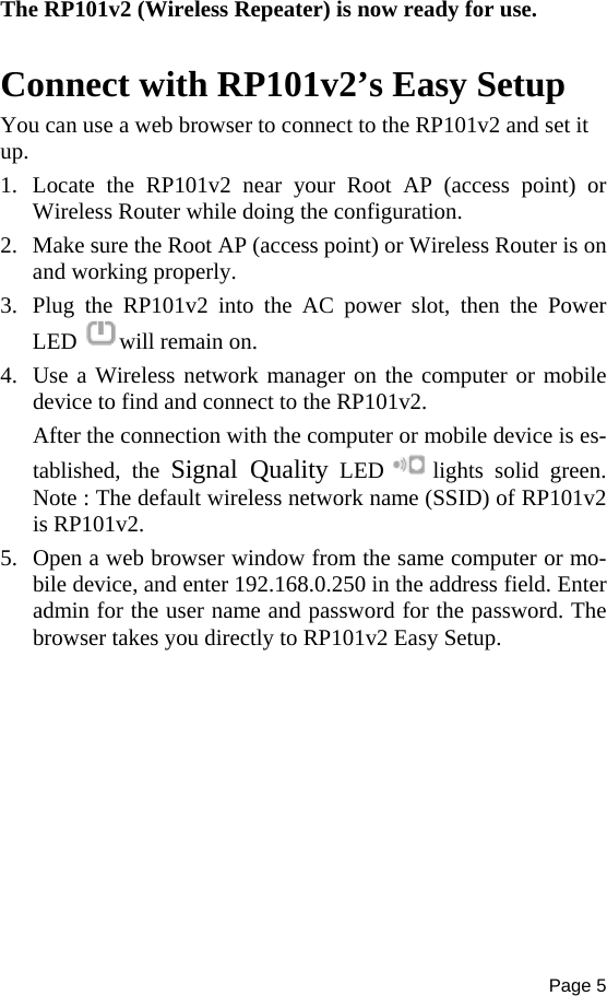 Page 5  The RP101v2 (Wireless Repeater) is now ready for use.  Connect with RP101v2’s Easy Setup You can use a web browser to connect to the RP101v2 and set it up. 1. Locate the RP101v2 near your Root AP (access point) or Wireless Router while doing the configuration. 2. Make sure the Root AP (access point) or Wireless Router is on and working properly. 3. Plug the RP101v2 into the AC power slot, then the Power LED  will remain on. 4. Use a Wireless network manager on the computer or mobile device to find and connect to the RP101v2. After the connection with the computer or mobile device is es-tablished, the Signal Quality LED  lights solid green. Note : The default wireless network name (SSID) of RP101v2 is RP101v2. 5. Open a web browser window from the same computer or mo-bile device, and enter 192.168.0.250 in the address field. Enter admin for the user name and password for the password. The browser takes you directly to RP101v2 Easy Setup.  