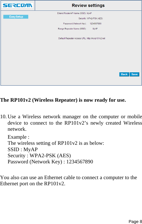 Page 8     The RP101v2 (Wireless Repeater) is now ready for use.  10. Use a Wireless network manager on the computer or mobile device to connect to the RP101v2’s newly created Wireless network. Example : The wireless setting of RP101v2 is as below: SSID : MyAP Security : WPA2-PSK (AES) Password (Network Key) : 1234567890  You also can use an Ethernet cable to connect a computer to the Ethernet port on the RP101v2.  