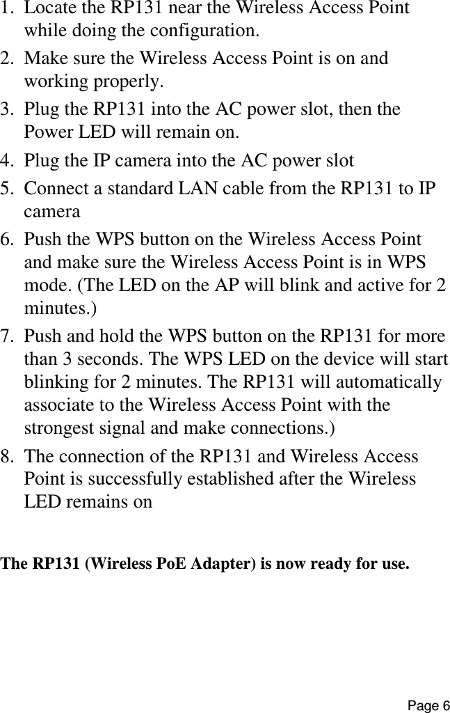 Page 6   1.  Locate the RP131 near the Wireless Access Point while doing the configuration. 2.  Make sure the Wireless Access Point is on and working properly. 3.  Plug the RP131 into the AC power slot, then the Power LED will remain on. 4.  Plug the IP camera into the AC power slot 5.  Connect a standard LAN cable from the RP131 to IP camera 6.  Push the WPS button on the Wireless Access Point and make sure the Wireless Access Point is in WPS mode. (The LED on the AP will blink and active for 2 minutes.) 7.  Push and hold the WPS button on the RP131 for more than 3 seconds. The WPS LED on the device will start blinking for 2 minutes. The RP131 will automatically associate to the Wireless Access Point with the strongest signal and make connections.) 8.  The connection of the RP131 and Wireless Access Point is successfully established after the Wireless LED remains on  The RP131 (Wireless PoE Adapter) is now ready for use.  