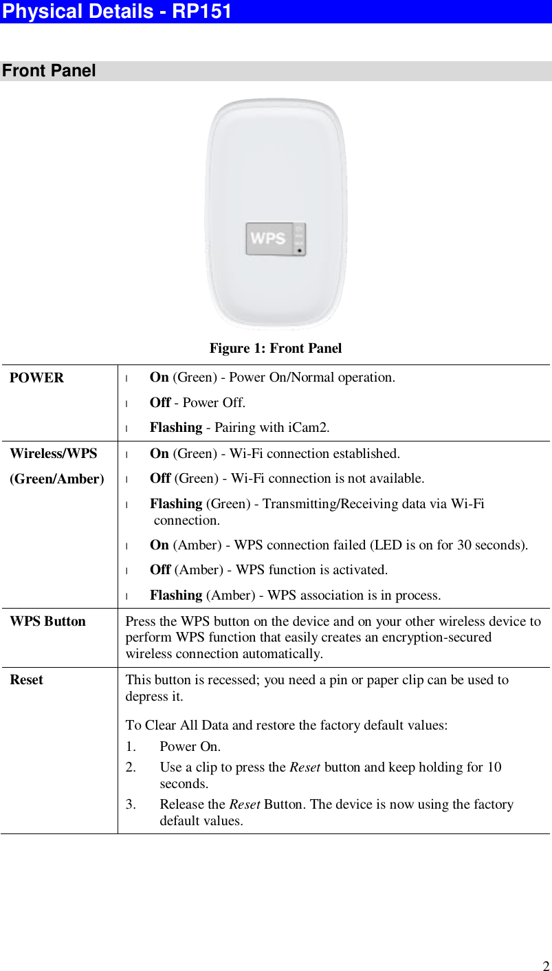  2 Physical Details - RP151  Front Panel  Figure 1: Front Panel POWER  l On (Green) - Power On/Normal operation. l Off - Power Off. l Flashing - Pairing with iCam2. Wireless/WPS (Green/Amber) l On (Green) - Wi-Fi connection established. l Off (Green) - Wi-Fi connection is not available.  l Flashing (Green) - Transmitting/Receiving data via Wi-Fi connection. l On (Amber) - WPS connection failed (LED is on for 30 seconds). l Off (Amber) - WPS function is activated.  l Flashing (Amber) - WPS association is in process. WPS Button  Press the WPS button on the device and on your other wireless device to perform WPS function that easily creates an encryption-secured wireless connection automatically. Reset  This button is recessed; you need a pin or paper clip can be used to depress it. To Clear All Data and restore the factory default values: 1. Power On. 2. Use a clip to press the Reset button and keep holding for 10 seconds. 3. Release the Reset Button. The device is now using the factory default values. 