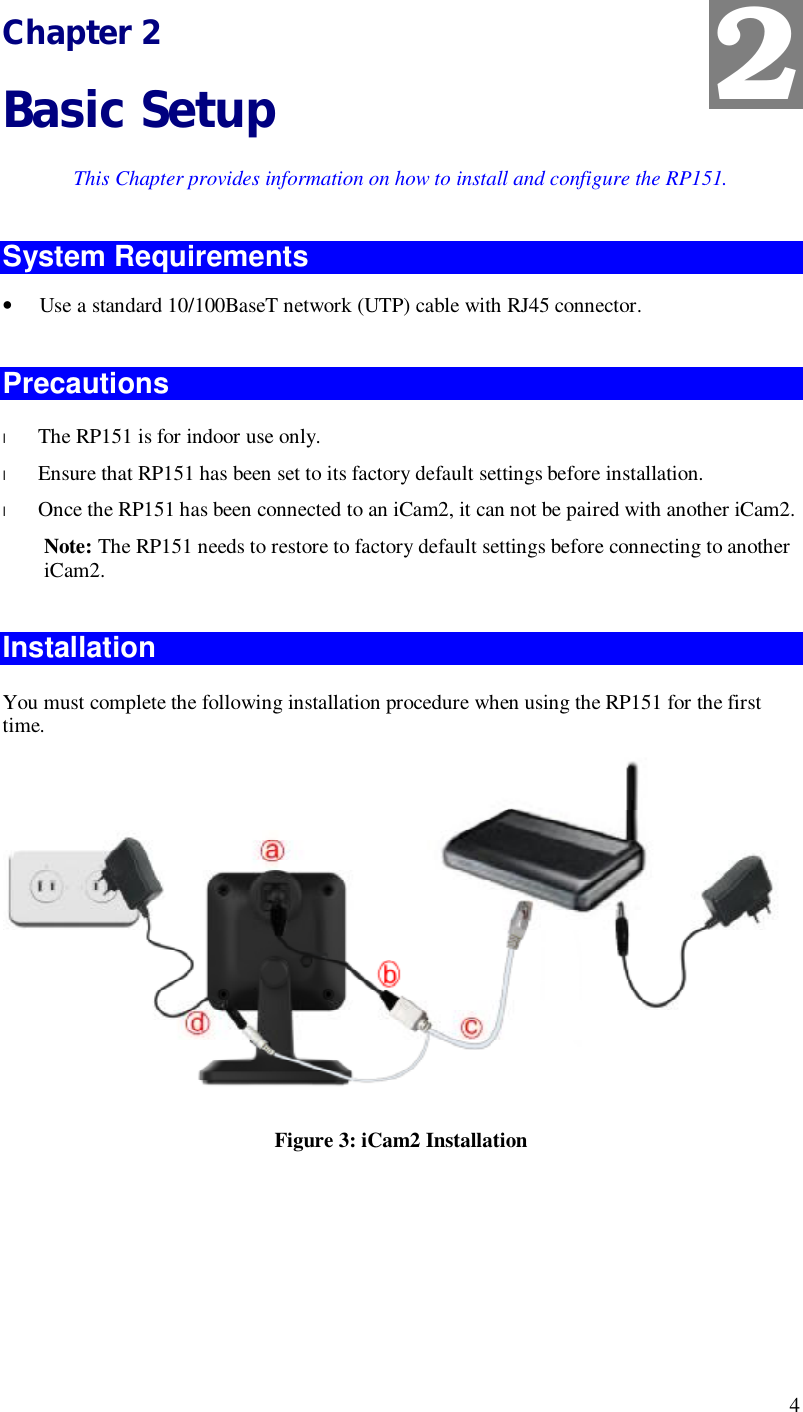  4 Chapter 2 Basic Setup This Chapter provides information on how to install and configure the RP151. System Requirements • Use a standard 10/100BaseT network (UTP) cable with RJ45 connector.  Precautions l The RP151 is for indoor use only. l Ensure that RP151 has been set to its factory default settings before installation. l Once the RP151 has been connected to an iCam2, it can not be paired with another iCam2.  Note: The RP151 needs to restore to factory default settings before connecting to another iCam2.  Installation  You must complete the following installation procedure when using the RP151 for the first time.   Figure 3: iCam2 Installation   2 