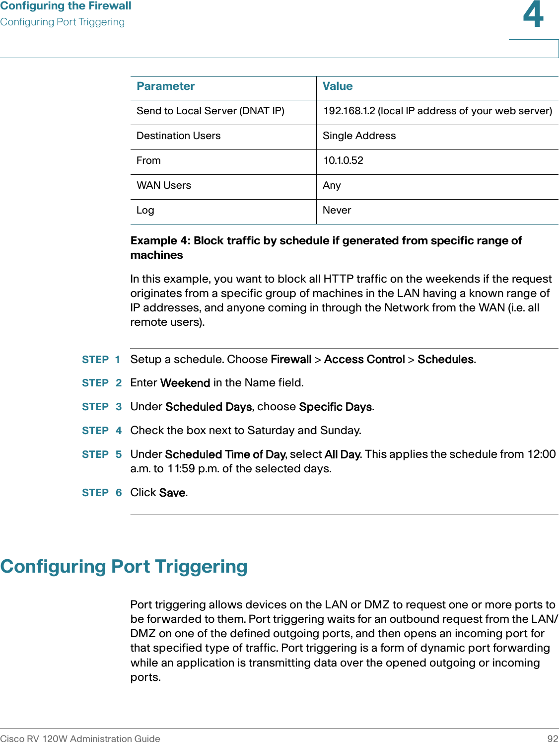 Configuring the FirewallConfiguring Port TriggeringCisco RV 120W Administration Guide 924 Example 4: Block traffic by schedule if generated from specific range of machinesIn this example, you want to block all HTTP traffic on the weekends if the request originates from a specific group of machines in the LAN having a known range of IP addresses, and anyone coming in through the Network from the WAN (i.e. all remote users).STEP 1 Setup a schedule. Choose Firewall &gt; Access Control &gt; Schedules.STEP  2 Enter Weekend in the Name field.STEP  3 Under Scheduled Days, choose Specific Days.STEP  4 Check the box next to Saturday and Sunday.STEP  5 Under Scheduled Time of Day, select All Day. This applies the schedule from 12:00 a.m. to 11:59 p.m. of the selected days.STEP  6 Click Save.Configuring Port TriggeringPort triggering allows devices on the LAN or DMZ to request one or more ports to be forwarded to them. Port triggering waits for an outbound request from the LAN/DMZ on one of the defined outgoing ports, and then opens an incoming port for that specified type of traffic. Port triggering is a form of dynamic port forwarding while an application is transmitting data over the opened outgoing or incoming ports.Send to Local Server (DNAT IP) 192.168.1.2 (local IP address of your web server)Destination Users Single AddressFrom 10.1.0.52WAN Users AnyLog NeverParameter Value