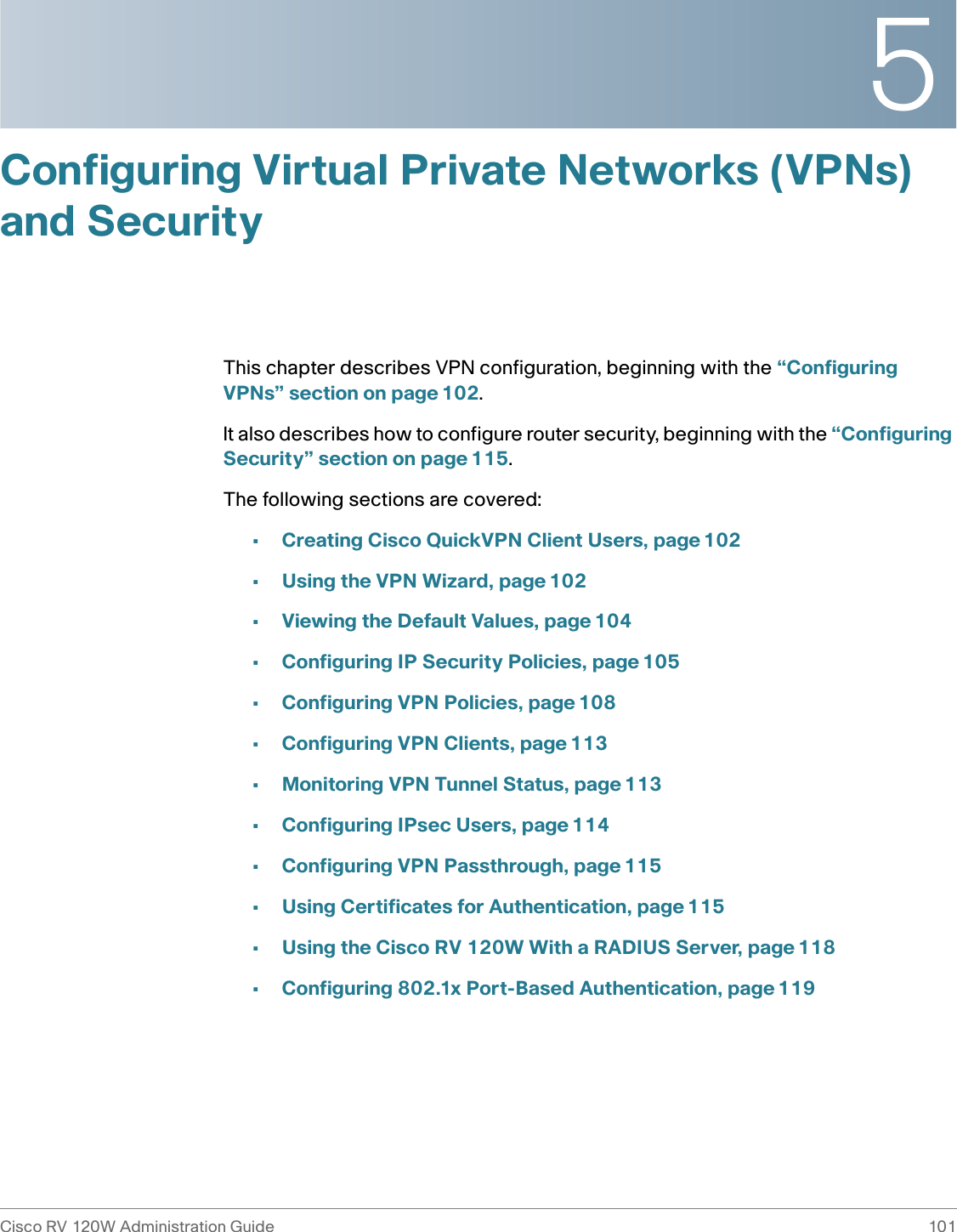 5Cisco RV 120W Administration Guide 101 Configuring Virtual Private Networks (VPNs) and SecurityThis chapter describes VPN configuration, beginning with the “Configuring VPNs” section on page 102.It also describes how to configure router security, beginning with the “Configuring Security” section on page 115.The following sections are covered:•Creating Cisco QuickVPN Client Users, page 102•Using the VPN Wizard, page 102•Viewing the Default Values, page 104•Configuring IP Security Policies, page 105•Configuring VPN Policies, page 108•Configuring VPN Clients, page 113•Monitoring VPN Tunnel Status, page 113•Configuring IPsec Users, page 114•Configuring VPN Passthrough, page 115•Using Certificates for Authentication, page 115•Using the Cisco RV 120W With a RADIUS Server, page 118•Configuring 802.1x Port-Based Authentication, page 119