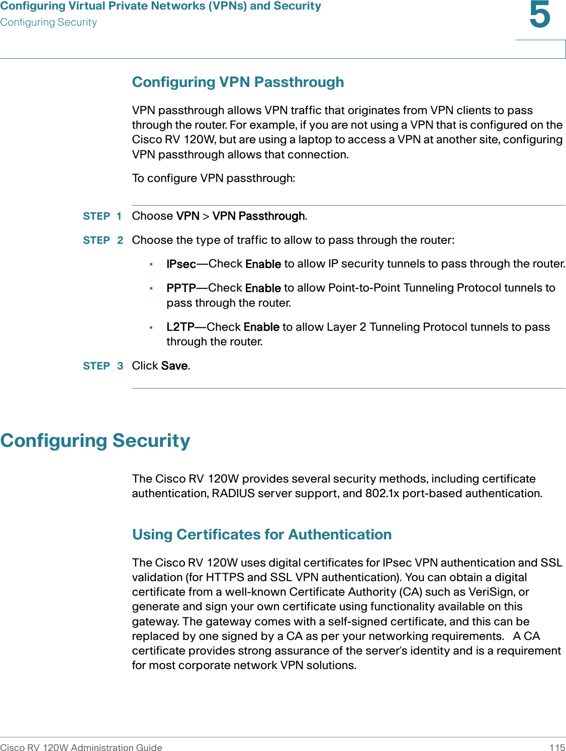 Configuring Virtual Private Networks (VPNs) and SecurityConfiguring SecurityCisco RV 120W Administration Guide 1155 Configuring VPN PassthroughVPN passthrough allows VPN traffic that originates from VPN clients to pass through the router. For example, if you are not using a VPN that is configured on the Cisco RV 120W, but are using a laptop to access a VPN at another site, configuring VPN passthrough allows that connection.To configure VPN passthrough:STEP 1 Choose VPN &gt; VPN Passthrough.STEP  2 Choose the type of traffic to allow to pass through the router:•IPsec—Check Enable to allow IP security tunnels to pass through the router.•PPTP—Check Enable to allow Point-to-Point Tunneling Protocol tunnels to pass through the router.•L2TP—Check Enable to allow Layer 2 Tunneling Protocol tunnels to pass through the router.STEP  3 Click Save.Configuring SecurityThe Cisco RV 120W provides several security methods, including certificate authentication, RADIUS server support, and 802.1x port-based authentication.Using Certificates for AuthenticationThe Cisco RV 120W uses digital certificates for IPsec VPN authentication and SSL validation (for HTTPS and SSL VPN authentication). You can obtain a digital certificate from a well-known Certificate Authority (CA) such as VeriSign, or generate and sign your own certificate using functionality available on this gateway. The gateway comes with a self-signed certificate, and this can be replaced by one signed by a CA as per your networking requirements.   A CA certificate provides strong assurance of the server&apos;s identity and is a requirement for most corporate network VPN solutions. 
